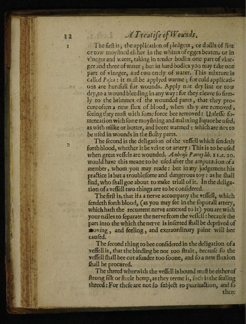 c//Treatifeofi'Vounds. The firft is , the application of pledgets y or dofils of lint or tow moyfined ckher in the whites of cgges beaten, or in v'negerand water, taking in tender bodies one part of vine- ger and three of water ; bat in hard bodies yon may take one part of vineger, andewoondy of water. This mixture is called Pojcj : it mad be applyed warme; for cold applicati¬ ons are hurtful! for wounds. Apply not dry lint or tow dry,to a wound bleeding in any way: for they cleave fo firm¬ ly to the brimmes of the wounded parts, that they pro- cureoftena new flux of blood, when they are removed, feeing they mud with fome force bee removed: Uolefle fo¬ mentation with fome moyftning and malaxing liquor be ufed, as with milke or butter, and beere warmed : which are not to be ufed in wounds in the flefhy parts. The fecond is the deligation of the vefleli which fendeth forth blood, whether it be veirre or artery: This is to be ufed when great veflels are’wounded. Anbrofe Pamylib. 11 ,c. 20. would have this meane to be ufed after the amputadon ofa member, whom you may reade: but in my judgement his practice is but a troublelome and dangerous toy: as he (hall find, who (hall goe about to make triall of it. In the deliga- rion ofa vefleli two things are to be confidered. Thefirft is, that if a a nerve accompany the vefleli, which fendeth forth blood, (as you may fee in the foporali artery, which hath the recurrent nerve annexed to it) you are with your nailes to feparate thenervefrom the vefleli: becaufe the part into the which the nerve is inferred (hall be deprived of •oving, and feeling, and extraordinary paine will bee caufed. The fecond thing to bee confidered in the deligation ofa vefleli is, that the binding be not too flrait, becaufe fo the vefleli (hall bee cut afunder too foone, and fo a new fluxion fhall be procured. The threed wherwich the vefleli is bound muft be either of ftrong filk or fteele hemp, as they terme ii, Inch is the (baling threed; For thefe are not fo fubje& to pucriia&ion, and (o , ' there