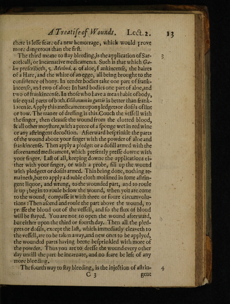 there is leffefe are of anew bemorrage, which would prove more dangerous than the firft. The third meane to ftay bleeding,is the application ofSar- coticall, or incarnative medicaments. Such is that which Ga~ kn prefcribeth, 5. Method, 4. of aloe, f ankincenfe, the baires of a Hare, and che white of an egge, all being brought to the confidence of hony. In tender bodies take one part offrank- incenfe, and two of aloe: In hard bodies one part of aloe,and two offrankincenfe, In thofew hohavea mean habit ofbody, ufe equal parts of both .Ollhanumin guttis is better than frank- iocen fe. Apply this medicament upon pledgetsor dofils ofiinc or tow. The maner of dreding is this.Couch the vcfiell with the finger, then clean fe the wound from the dotted blood, 8c all other moyfture,with a peece of a fponge wet in red wine or any aftringent deco&ion. Afterward befprinkle the parts of the wound about your finger with the powder of aloe and frankincenfe. Then apply a pledget or a dofill armed with the aforenamed medicament, which prefcntly prefle downe with your finger. Laft of all, keeping downe the applications ei¬ ther with your finger, or with a probe, fill up the wound with pledgets or dofils armed. This being done, nothing re- mainetb,but to apply a double cloth moiftned in fome aftrin¬ gent liquor, and wrung, to the wounded part, and to roule it up • begin to roule below the wound, when you are come tothewounda compafle it with three orfoure circumvolu¬ tions :Tbena(cend and roule the part above the wound, to prefle the bloud out of theveflell, and fb the flux of bloud will be flayed. You are not to open the wound afterward, but either upon the third or fourth day. Then all the pled- getsor dofils, except the laft, which immediatly cleaveth to theveflell,are to be taken away,and new ones to be applyed, the wounded parts having beene befprinkled with more of the powder. Thus you are to drefle the wound every other dayuntill the part be incarnate, and no feare be left of any more bleeding. The fourth way to ftay bleeding, is the inje&ion of aftrin- C 3 gent