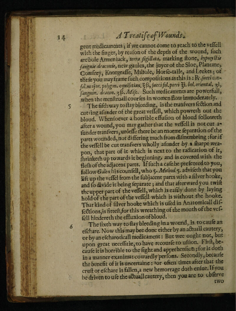 A T real if? of bounds l gent medicaments 5 if we cannot come to reach to the Yeflell with the finger, by reafon of the depth of the wound, fuch are bole Armen iack, terra figiBata, marking Gone, byfecjttit finguK draconis, new gaules, the juyce of the Sloe, Plancane* Comfrey, KnotgrafTe, Miitole, Horfe-taile, and Leekes • of thek you may frame fuch compofidons as this is: IV -facet tm» [ohmijor. polygon, eymfztian. § ft, facet fol. pom ^i. bol. oriental. 5*1, pmgmn. dracon.$$.Mifc- Such medicaments are powerful!, when the menftruall courfes in women flow immoderately. 5 The fifth way to flay bleeding, is the tranfvers fe&ion and cutting afunder of the great veflell, which powreth out the bloud. Whenfoever a horrible cfFufioa of bloud follovveth after a wound, you may gather that the veflell is not cut a* funder tranfvers,unlefle there be an enorme feparation of the parts wounded, not differing much from difmembring: for if the veflell be cut tranfvers wholly afunder by a fharpe wea¬ pon, that part of it which is next to the radication of it, fflrinketh up towards it beginning, and is covered with the flefti of the adjacent parts. If fuch a cafe be prefenced to you, follow Galen his counfell, who 5. Method, 5. advifeth that you life up the veflel from the fubjacent parts with a fiiver hooke, and fo divide it being feparate; and that afterward you twift the upper part of the veflell, which is eafiiy done by laying hold ofthe part of the veflell which is without the hooke. That kind of fiiver hooke which is ufed in Anatomicall di£ fc&ions,is fitteft,for this wreathing of the mouth of the vefc fell hindereth the effluxion of bloud. # * ✓ The fixth way to flay bleeding in a wound, is to cauie an efehare. Now this may bee done either by an a&uall cautery, or by an efcharoticall medicament: But wee ought not, but upon great nece(fitie,tohave recourfeto uftion. Firft, be- caufe it is horrible to the fight and apprehenfion; tor it doth in a manner exanimat cowardly per fans. Secondly, became the benefit of it is uncertaine: tor often times after that cruft or efehare is fallen,a new hemorrage doth enfue. If you be driven to ufe the aft wall cautery, then you are to cbferve two