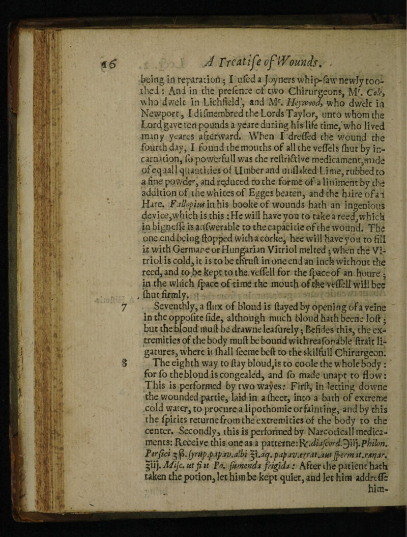 *5 A Treatise of iYounds. • being in reparation; I ufed a Joyners whip-fiaw newly too- thed: And in the prefence of two Chirurgeons, Mr. Cote, who dwelt in Lichfieldand Mr, Hejwod, who dwelt in Newport , I difrnerobred the Lords Taylor, unto whom the Lord gave ten pounds a yeare during his life time,'who lived many ycares afterward. When I drefled the wound the fourth day, I found the mouths of all the veffels (hut by in¬ carnation, lb powerfull was the reftri&ive medicament,mide of equal} quantities of Umber and unflaked Lime, rubbed to a fine powde<*, and reduced to the forme of a liniment by the addition of the whites of Egges beaten, and the haire ofai Hare. Fallopius in his bookeof wounds hath an ingenious device,which is this: He will have you to take a reed, which in bignefle is anfwerable to the capacide of the wound. The one end being flopped with a cor ke, hee will have you to fill it with Germane or Hungarian Vitriol melted<when the Vi¬ triol is cold, it is to be tnruft in one end an inch without the reed, and to be kept to the veffell for the fpaceof an houre • in the which (pace of time the mouth of the veffell will bee , (hue firmly. 7 Seventhly, a flux of bloud is flayed by opening of a veine in the oppofite fide, although much bloud hath beetle loft 5 but the bloud muft be drawne leafurely; Befides this, the ex¬ tremities of the body muft be bound with reafbnable ftraic li¬ gatures, where it fhall feeme beft to the skilfull Chirurgeon. S The eighth way to flay bloud,is to code the w hole body: for fo the bloud is congealed, and fo made unapt to flow: This is performed by twowayes: Firft, in letting downe the wounded partie, laid in afheet, into a bath of extreme cold water, to procure a lipothomie orfainting, and by this the fpirits returne from the extremities of the body to the center. Secondly, this is performed by Narcoticall medica¬ ments: Receive this one as a pmetne:l&diafcord.$\\).pbil<>r). Perjici 55 (L fyrzip.papav.albi $\.aq. pap av.err at.ant fyerm it.ranar. |iij.Mijc. utfiit to. [amend* frigid*: After the patient hath taken the potion, let him be kept quiet, and let him addrefle - ' him-