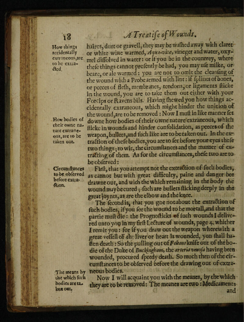 How things accidentally <extrmeous5are to be extra¬ cted. How bodies of rheir owne na¬ ture extrane¬ ous, are to be taken out. Circumfhnces to be obferved before extra- &ion, The means by the which (itch bodies arc ta- ktiiottt. Treat ife of bounds. - Lures, dart or gravel!, they may bewafhedaway with claret or white wine warmed, ^y«*-vi*\c>virieger and water, oxy- mel diflolved in water : or if you be io the counrrey, where thefe things cannot prefeutly be had, you may ufe milke, or beare, or ale warmed; you are not to omit the cleaning of the wound with a Probe armed with lint; if (plincs of bones, or peeces of flefh, membranes, tendons, or ligaments fticke in the wound, you are to take them out either with your Forcips or Ravens bils. Having (hewed you how things ac¬ cidentally extraneous, which might hinder the unition of the wound,are to be removed : Now I muft in like manner fet downc how bodies of their owne nature extraneous, which ilicke in wounds and hinder confolidation, aspeecesof the weapon, bullets,and (uch like are to be taken out. In the ex* traftion of thefe bodies,you are to fee before your eyes thefe two things 5 to wic, thecircumftances and the manner of ex¬ tracting of them. As for the circumftances, thefe two are to be obferved : Firft, that you attempt not the extra&ion of fuch bodies, as cannot but with great difficulty, paine and danger bee drawneout, and with the Which remaining in the body the wound may be cured 5 (uch are bullets (lickingdeeply in the: great joy nts, as are the elbow and the knee. The fecondis, that you goenotabouc the extraction of fuch bodies, if you fee the wound to be mortall,and that the partie muft die: the Prognofticks «f (uch wounds I delive¬ red unto yoi? in my firft Le&ure of wounds, page 4. whither I remit you: for if you draw out the weapon wherewith a great veftelloF thr liver or heart is wounded, you (hall ba¬ tten death :So the pulling out of Feltons knife out of the bo- die of the Duke o( Buckifjghamy the arteria venoja having been wounded, procured (peedy death. So much then of the cir— cumftancesto be obferved before the drawing out of extra¬ neous bodies. Now I will acquaint you with the meanes, by the which • they ate to be removed; The meanes arc two: Medicaments • ‘ and