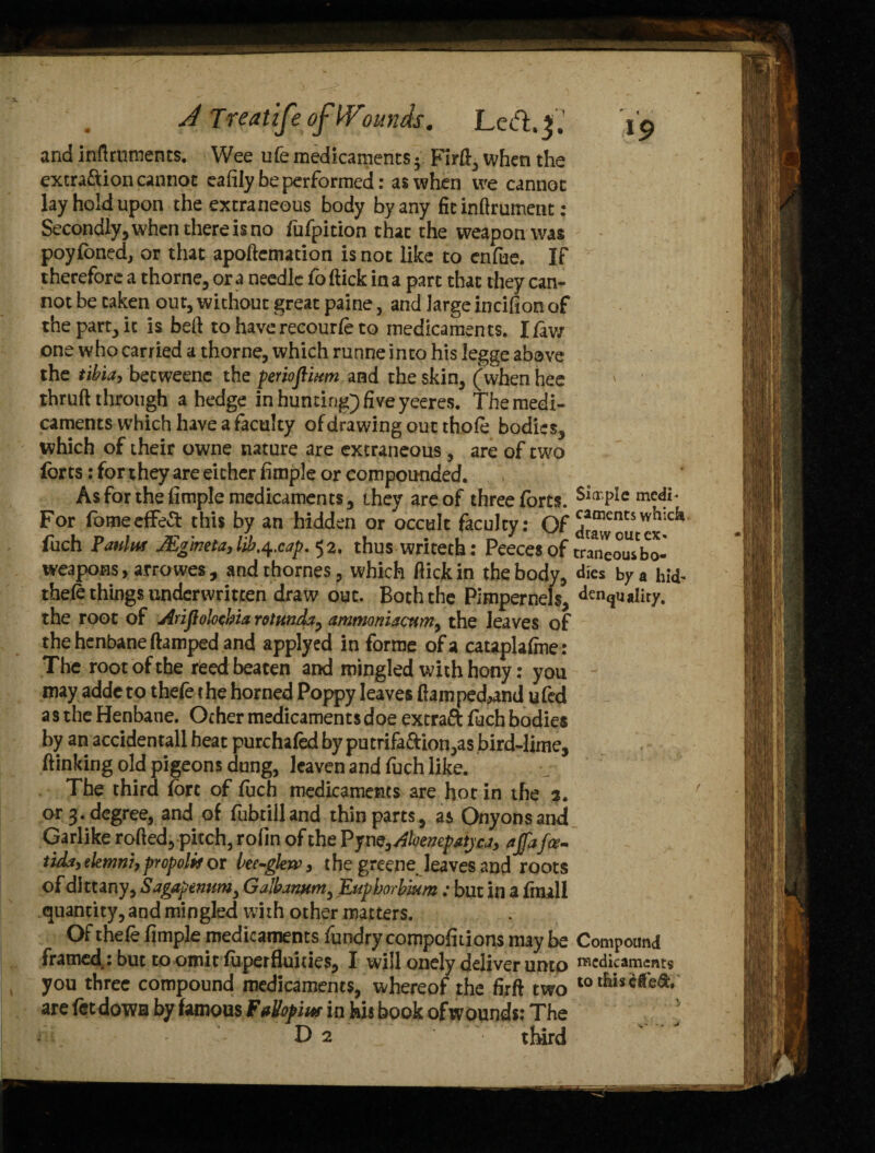 and inflruraents. Wee ufe medicaments; Firft., when the extra&ion cannot eafily be performed: as when we cannot lay hold upon the extraneous body by any fitinftrument: Secondly, when there is no fufpition that the weapon was poyfoned, or that apoftcmation is not like to enfue. IP therefore a thorne, ora needle foftick in a part that they can¬ not be taken out, without great paine, and large incifion of the part, it is bed to have recourfe to medicaments. I/aw one who carried a thorne, which runne into his legge abave the tibia, beeweene the perkflium and the skin, (when hee thruft through a hedge in hunting) five yeeres. The medi¬ caments which have a faculty of drawing out thofe bodies, which of their owne nature are extraneous, are of two /orts: for they are either Ample or compounded. As for the Ample medicaments, they are of three forts. $i(rPIc me<^ For fomeefFeft: this by an hidden or occult faculty: Of draw out ex ^ fuch Panin* JEgineta,lib,4.cap. 52. thus writeth: Peecesof traneousbo- weapoHS, arrowes, andthornes, which dick in the body, dies by a hid- thefe things underwritten draw out. Both the Pimpernels, density, the root of Arifiolochia rotunda, amtnoniactm3 the leaves of the henbane damped and applyed in forme of a cataplafme: The root of the reed beaten and mingled with hony: you may adde to thefe the horned Poppy leaves ftamped,and ufed a s the Henbane. Ocher medicaments doe extraft fuch bodies by an accidentall heat purchafed by putrifa&ion,as bird-lime, /linking old pigeons dung, leaven and fuch like. The third fore of foch medicaments are hot in the 3. or 3. degree, and of fubtilland thin parts, as Onyonsand Garlike roded, pitch, rofin of the Pym3Ahenepatjca, ajfafce- tida, elemni,propolis or bec-glew, the greene leaves and roots of dittany, Sagapenum3 Galbanum, ILuphorbium: but in a /mail quantity, and mingled with other matters. Of thefe Ample medicaments fundry compofiiions may be Compound framed: but to omit fuperfluities, I will onely deliver unto Medicaments you three compound medicaments, whereof the firft two are fetdowa by famous FaVop'mr in feis book ofwounds: The D2 third