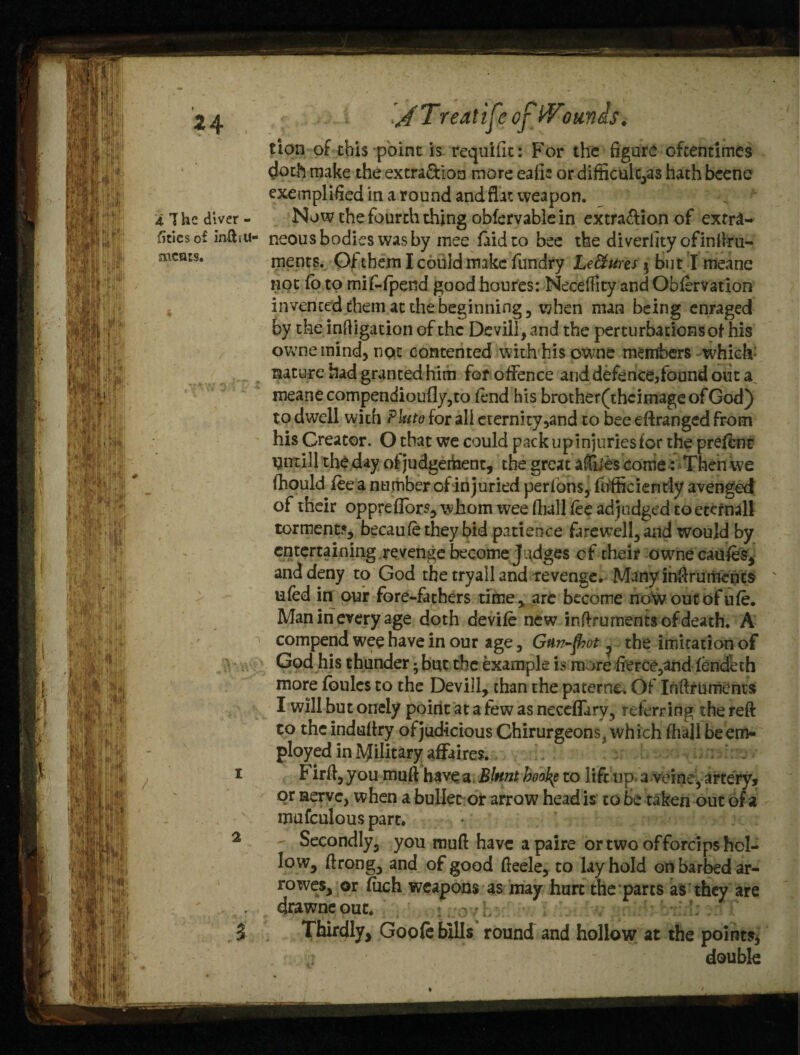 *4 4 The diver - fitiesof infhu- rncars. I 2 $ < J Treatife oj Wounis. tion of this point is requifk: For the figure oftentimes doth make the extra&ion more eafk or difficult,as hathbcene exemplified in a round and flat weapon. Now the fourth thing obfervable in extra&ion of extra¬ neous bodies was by mee faidto bee the diverhtyofinftru- ments. Of them I could make fundry Le&ures $ but I meane not fo to mif-fpend goodhoures: Neceffity andObfervation invented them at the beginning , when man being enraged by the inftigation of the Devilf, and the perturbations of his owne mind, not contented with his owne members which nature had granted him for offence and defenceffound out a meane compendioufly,to fl*nd his brother(thcimageofGod) to dwell with Pkto for all eternity 5and to bee eftranged from his Creator. O that we could pack up injuries for the preffnt mitill the day of judgement, the great a&es come: Then we fhould fee a number of in juried perfbns, fbfficiendy avenged of their oppreflors, whom wee fhall fee adjudged to etcrnall torment?, becaufetheybid patience farewell, and would by entertaining revenge become Judges of their ownecaufes, and deny to God the tryall and tevenge. Many inftrumencs ' ufed in our fore-fathers time, arc become noto out of ufe. Man in every age doth devife new inftruments of death. A compend wee have in our age, Gan-frot ? the imitation of God his thunder; but the example is more fierce,and fend’eth more fbulcs to the Devill, than the paterne. Of Inftruments I will but onely point at a few as neceffary, referring the reft to the induftry of judicious Chirurgeons, which fhall be em¬ ployed in Military affaires. Firft,you muft have a Blnnt booty to iifrup.a veine, artery? or nerve, when a bullet or arrow head is to be taken out of a mufculous part. Secondly, you muft have apaire or two offorcips hol¬ low, ftrong, and of good fteele, to lay hold on barbed ar- rowes, or fuch weapons as may hurt the parts as they are drawneout. .> . ■; . Thirdly, Goofe bills round and hollow at the points* double
