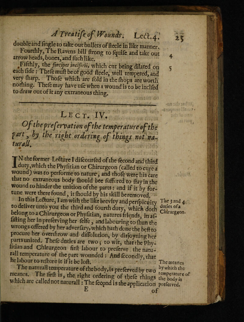 J Treatifeof Wounds. doubte and fingle to take out bullets of fteele in like manner. Fourthly, The Ravens bill ftrong to Iqnile and take out arrow heads, bones, and ftich like. JiMy, the fortifies inciforii, which cut being dilated on each fide: Thele rouft be of good fteelej well tempered, and very fharp. Thole which are Ibid in the (hops are worth no idling. Thefemay have ule when a wound is to be inched to draw out of it any extraneous thing. Lect. IV. fart ^ by the right ordering of thing turall. # IN the former Lefture I dilconrfed of the lecond and third duty,which the Phyfitian or Chirurgeon (called to cures wound) was to performe to nature, and thole were his care that no extraneous body (hould bee luffcredto flay in the wound to hinder the unition of the parts: and if it by for¬ tune were there found, it (hould by his skill be removed. In this Lefture, I am with the like brevity and perfpicuity T*,c 13,'J 4 to deliver unto you the third and fourth duty, which doth £Sesofa belong to a Chirurgeon or Phyfitian, natures friends, in at C,imrS€0n' lifting her in prelerving her felfe, and labouring to (hun the wrongs offered by her adverfary, which hath done the beft to procure her overthrow and diflolution, by disjoyning her partsunited. Thefe duties are two; to wit, that the Phy- ntian and Chirurgeon firft labour to preferve the natu¬ ral! temperature of the part wounded : And fecondlv that helabour toreftoreit ifitbelofi. • Themeanes by which the temperature of t* K ^ i_y •