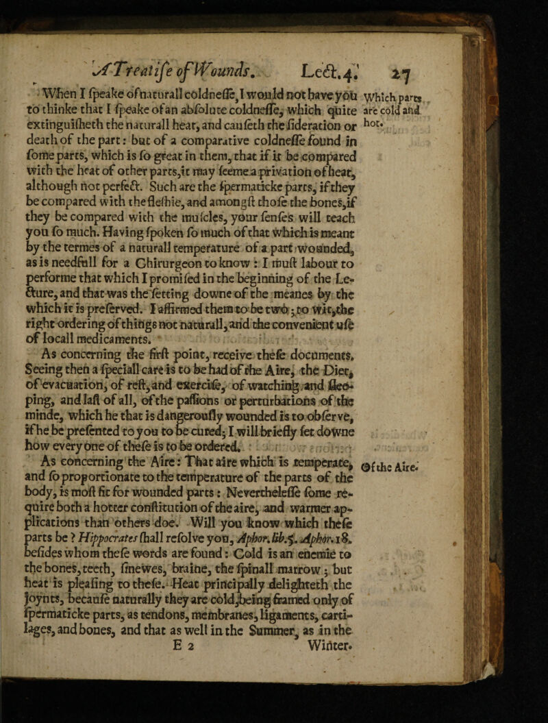 When I fpeake ofnacurall coldnefle,! would not have you to thinke that I fpeake of an abfolute coldnefle, which quite extinguiftieth the naturall hear, and caufeth theflderation or death of the part: but of a comparative coldnefle found in fomeparts, which is fo great in them, that if it be compared with the heat of other parts,it may feemea privation of heat, although not pcrfefr. Such are the fpermaticke parts, if they be compared with theflefhie, and amongft chofe the bones,if they be compared with the muicles, your fenfes will teach you Co much. Having fpokeh fo much of that which is meant by the termes of a naturall temperature of a part wounded, as is needftxll for a Ghirurgeon to know : I muft labour to performe that which I promifed in the beginning of the Le- fture, and that was thefetting downe of the meanes by the which it is preferved. I affirmed them to be two; to Wit,the right ordering of things not naturall, and the convenient ufe 6f local 1 medicaments. As concerning the firft point, receive thefe documents. Seeing then a fpeciall care is to be had of the Aire, the Diet, of evacuation, of reft, and exercife, of watching and flee* ping, aiid laft of all, of the paffions or perturbations of the minde, which he that is dangeroufiy wounded is to obferve, if he be pre fenced to you to be cured; I will briefly fet downe how everyone of thefe is to be ordered. As concerning the Aire: Thataire which is temperate, and fo proportionate to the temperature of the parts of the body, is mod fit for wounded parts: Neverthelefle fbme re¬ quire both a hotter conftitution of the aire, and warmer ap¬ plications than others doe. Will you know which thefe parts be > Hippocrates (hall refolve you, AphorMb.5. Aphor. i S, befides whom thefe words are found: Gold is an encmie to the bones, teeth, finewes, braine, the fpinall marrow 5 but heat is pleafing to thefe. Heat principally delighteth the Joynts, becaufe naturally they are cold^eing framed only of fpermaticke parts, as tendons, membranes, ligaments, carti¬ lages, and bones, and that as well in the Summer as in the E 2 Winter* Which parts arc cold aftd hot. Of the Aire*