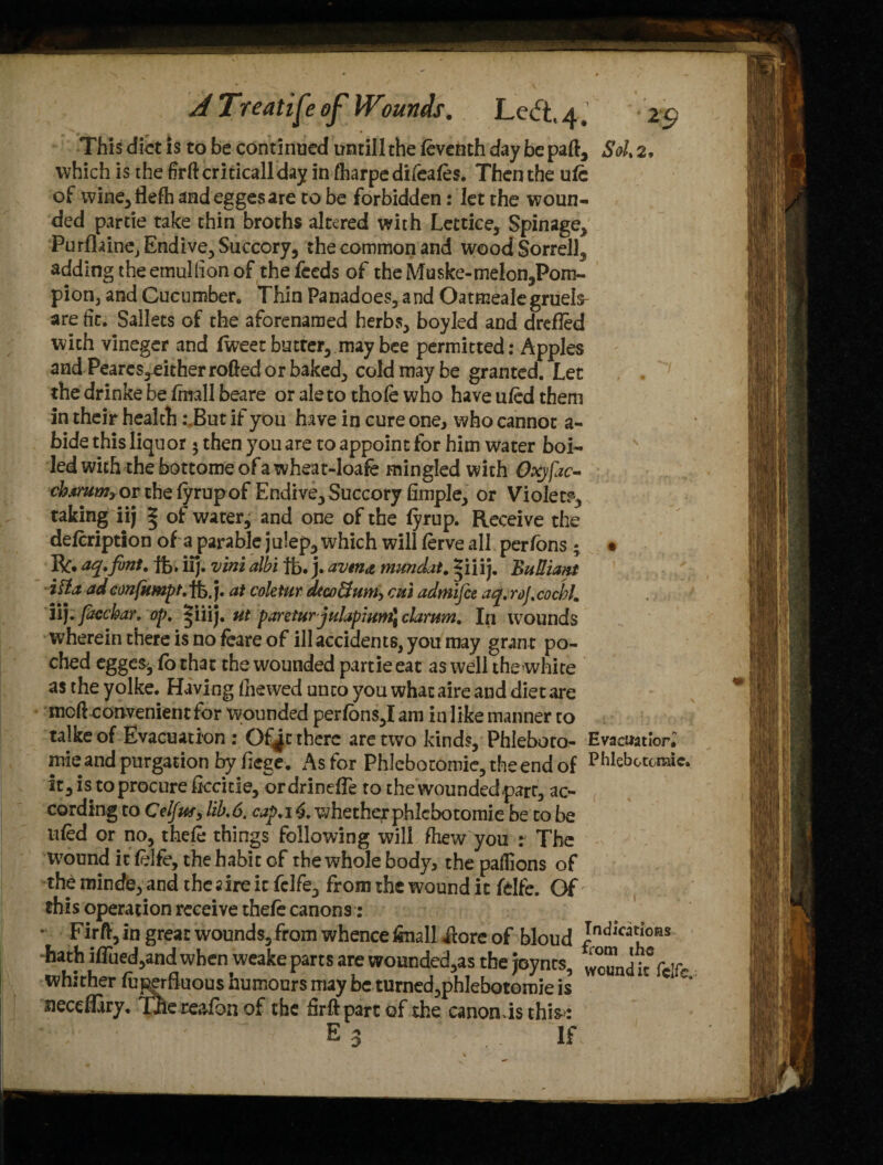 This diet is to be continued untill the feventh day be pad, Sol, 2, which is the frftcriticallday in fharpe difeafes. Then the ufc of wine,flefh andeggesare to be forbidden: Jet the woun¬ ded partie take thin broths altered with Lettice, Spinage, Purfhine, Endive, Succory, the common and wood Sorrell, adding the emullion of the feeds of theMuske-melon,Pom- pion3 and Cucumber Thin Panadoes, and Oatmealegruels- are lit. Sallets of the aforenamed herbs, boyled and drefled with vineger and fweet butter, may bee permitted: Apples and Pearcs^either rolled or baked, cold may be granted. Let . 7 the drinke be/mail beare or ale to thole who have uled them in their health .\But if you have in cure one, who cannot a- bide this liquor < then you are to appoint for him water boi¬ led with the bottome of a wheat-loafe mingled with Oxjfac- charum* or the lyrup of Endive, Succory fimple3 or Violet?5, taking iij * of water, and one of the lyrup. Receive the defeription of a parable julep, which will lerve all perfons ; • R* acp, font, fb. iij. vini albi lb. j. avm& mundat, ^iiij. Bull wit ilia adeonfumpt,lb.j. at coletur dtco&um> cut admifie aq.roJ.cochL iij. facchar, op, ^iiij. ut parctur julapium] clamrn. In wounds wherein there is no feare of ill accidents, you may gran t po- ched egge^, fo that the wounded partie eat as well the white as the yolke. Having (hewed unto you what aire and diet are mod convenient for wounded perfons,! am in like manner to talkeof Evacuation : Of Jc there are two kinds, Phleboto- Evacuatlor, mie and purgation by liege, As for Phlebotomie,theendof PWebotomic. it, is to procure liccitie, ordrineffe to the wounded part, ac¬ cording to Cel/uf, lib.6. cap,it. whetherphlcbotomie be to be nfed or no, thele things following will (hew you r The wound it felfe, the habit of the whole body, thepaftions of the minde, and the a ire it felfe, from the wound it felfe. Of this operation receive thefe canons: ■ Firft, in great wounds, from whence (mall ilore of bloud Indjcat^as hath iffued,and when weake parts are wounded,as the joynts, wound k Cel whither fuperfluous humours may be turned,phlebotomie is ueccffiry. The reafon of the frftpartof the canon ds this: E 3 V' If.