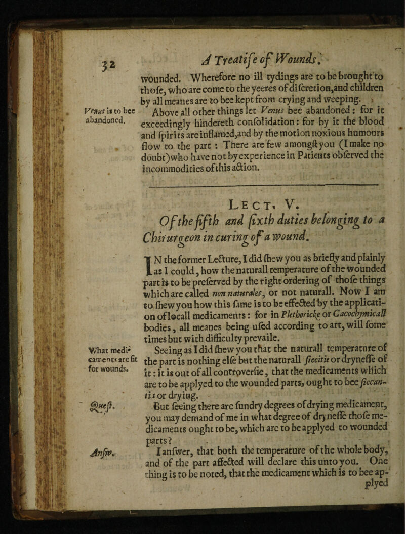 3* Venus \t to bee abandoned. What medr canneotsarefit for wounds. Anfiv* J Treat if? of Wounds. wounded. Wherefore no ill tydings are to be brought to thofe, who are come to the yeeres of difcretion,and children by all meanes are to bee kept from crying and weeping. > . Above all other things let Venus bee abandoned: for it exceedingly hindereth confblidation: for by it the blood and fpirits are inflamed,and by the motion noxious humours flow to the part : There are few araongftyou ([make no doubt)who have not by experience in Patients obferved the incommodicies of this a&ion. LECTi V. 4 Of the fifth and jtxth duties belonging to a Chiruraeon in curinvofa wound. IN the former Lefture, I did (hew you as briefly and plainly as I could 3 how the naturall temperature of the wounded part is to be prelerved by the right ordering of thofe things which are called non naturales, or not naturall. Now I am to (hew you how this fame is to be effected by the applicati¬ on oflocall medicaments: for in Plethoricke or Cacochymicall bodies, all meanes being ufed according to art, will fome times but with difficulty prevaile. Seeing as I did (hew you that the naturall temperature of the part is nothing elfe but the naturall fieeitu or drynefle of it: it is out of all contrpverfie, that the medicaments which are to be applyed to the wounded parts, ought to bee [iccan- tii or drying. • ' ; ' But feeing there are fundry degrees of drying medicament, you may demand of me in what degree of drynefle thofe me¬ dicaments ought to be, which are to be applyed to wounded parts > - Ianfwer, that both the temperature of the whole body, and of the part affc&ed will declare this unto you. One thing is to be noted, that the medicament which is to bee ap- plyed )