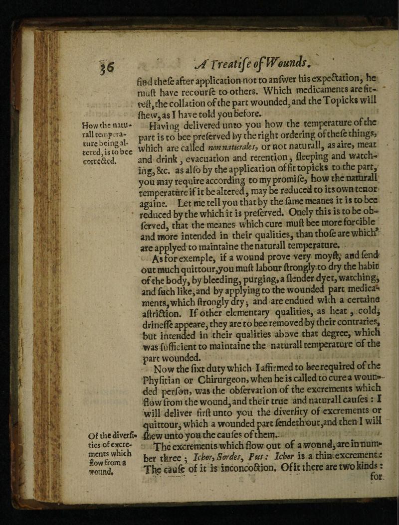 rail tempera* ture being al¬ tered is to bee corrected. Of the di veri¬ ties of excre¬ ments which Sow from a wound. \A Treatife find theie after application not to anlwer his expe&ation, he muft have recourle toothers. Which medicaments arefit- teft,the collation of the part wounded, and the Topicks will fhew, as I have told you before. part is to bee prelerved by the right ordering of theie things, which are called nonn&uvt&ltsy or not naturally asairc, meat and drink, evacuation and retention , deeping and watch¬ ing, 8tc. as alfo by the application of fit topicks to the part, you may require according to my promile, how the natural! temperature if it be altered, may be reduced to its own tenor againe. Let me tell yon that by the lame tneanes it is to bee reduced by the which i t is preferved. Onely this is to beob- ferved, that the meanes which cure muft bee more forcible^ and more intended in their qualities, than thole arc which are applyed to raaintaine thenaturall temperature. Asforexemple, if a wound prove very moy% and fend out much quittour,you muft labour ftrongly to dry the habit of the body, by bleeding, purging, a fiender dyet, watching, and fuch like, and by applying to the wounded part medical ments, which ftrongly dry ^ and are endued with a certains aftri&ion. If other elementary qualities, as heat, cold^ drinefle appeare, they are to bee removed by their contraries, but intended in their qualities above that degree, which was fufficientto maintains the naturall temperature of the pare wounded. _ Now the fixt duty which I affirmed to beerequired of the Phylitian or Chirurgeon,whenheiscalled tocurea wout>~ ded perfon, v;as the obfervation of the excrements which flow from the wound, and their true and naturall caufes : I will deliver firft unto you the diverfity of excrements or quittour, which a wounded part fendethout,and then I will • ftiew unto you the caules of them.. The excrements which How out of a wound, are innum¬ ber three j Icbo?) Sovdcs^ Pus . IcboT is a thin- excrement,/. Thecaufe5of it is inconoo&ion, Of it there are two kinds: v - for.