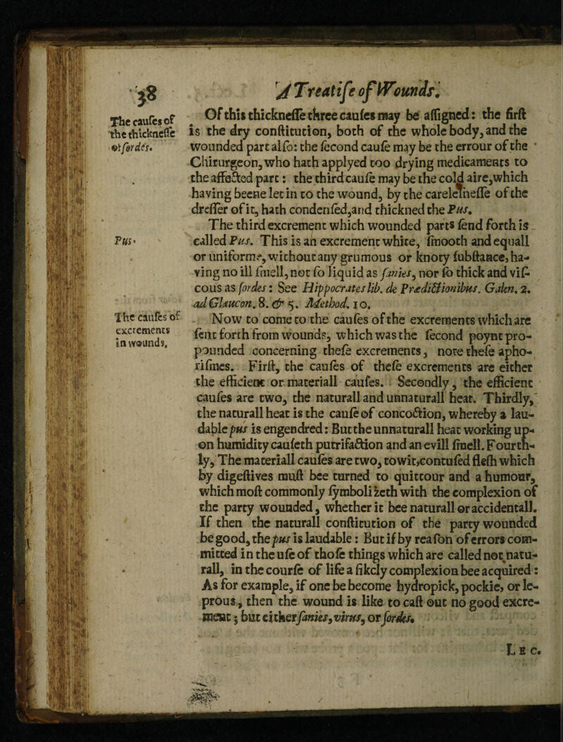 The caufes of the thicknefle forties* P«s* Ihe caufes of excrements inw®unds# A Treatife ofWimds. Of thit thickndTe three caufes may be affigned: the firft is the dry conftitution, both of the whole body, and the wounded part alfo: the fecond caufe may be the errour of the • Chirurgeon,who hachapplyed too drying medicaments to the affefted part: the third caufe may be the cold aire,which having beetle let in to the wound, by the careleinefTe of the drefler of it, hath condenfed,and thickned the Pas. The third excrement which wounded parts fend forth is called Pas, This is an excrement white, fmooth and equall or uniform?, wichontany grumous or knoty fubftaacc,ha¬ ving no ill fin-ell, not fo liquid as fo/its, nor fb thick and vifc cous as fordes: See Hippocrates lib. de Prtdi&iouibas. Gakn. 3, adGlancon, 8. & 5. Method, io» Now to come to the caufes of the excrements which are fent forth from wounds, which was the fecond poynt pro¬ pounded concerning thefe excrements, note thefe apho- rifmes. Firft, the caufes of thefe excrements are either the efficient or materiall caufes. Secondly, the efficient caufes are two, the natural! and unnaturall heat. Thirdly, the naturall heat is the caufe ©f conco&ion, whereby a lau¬ dable pus is engendred: But the unnaturall heat working up¬ on humidity caufeth putrifa&ion and an evill frnell. Fourth¬ ly, The materiall caufes are two, towit,contufed fleffi which by digeftives rauft bee turned to quittour and a humour, which moft commonly fyrabolizeth with the complexion of the party wounded, whether it bee naturall or accidental!. If then the naturall conftitution of the party wounded be good, t he pus is laudable: But if by reafon of errors com¬ mitted in the ufe of thofe things which are called not natu¬ rall, in the courfe of life a fikely complexion bee acquired: As for example, if one be become hydropick, pockie, or le¬ prous , then the wound is like to caft out no good excre¬