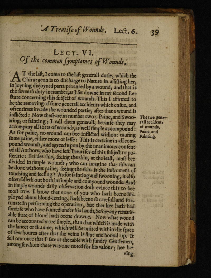 Lect. VI. Of the common fymptomes of Wounds. AT the laft, I come to thelaft generall dude, which the Chirurgeon is to difchargeto Nature in afiifting her, in joyning disjoyned parts procured by a wound, and that is the feventb duty in number,as I fet downe in my fecond Le¬ cture concerning this fubjea: of wounds. This I affirmed to be the removing of fbme generall accidents which enfuc, and: ^nvac^c wounded partie, after that a wound is tnflicted: Now thefe are in number two 5 Paine, and Swoo- The two gene- mng, or fainting 51 call them generall, beeau/e they may rail accident* accompany all forts of wounds,as well Ample as compound • .woundf> As for pine, no wound can bee infixed without caufing FaS fome pame, either more or Iefle: This iscertainein all com* S' pound wounds, and agreed upon by the unanimous confcnt of all Authors who have left Treatifes of this fubjeft to po- fterme .- Eefidesthis, feeing the skin, at the lead, maft bee divided in Ample wounds; who can imagine that this can be done without pame, feeing the skin is the mftrument of touching and feeling > As for fainting and fwooning, it alfo oftenfalleth out both in Ample and compound wounds: And in Ample wounds daily obfervation doth evince this to bee molt true. I know that none of you who hath beeneim- ployed, about blond-letting, hath beene fo carefull and for- tnnatein performing the operation, but that hee hath had fundne who have fainted under his hands,before any remark¬ able (tore of bloud hath beene drawne. Now what wound can be accoun ted more Ample, than that which is made with the lancet or flcaume, which will be united within the fpace of few houres after that the vcine is (hut and bound up. It fell out once that I fate at the table with fundry Gentlemen atnongft whom there was one notedfor his valour} hee ha^ ving