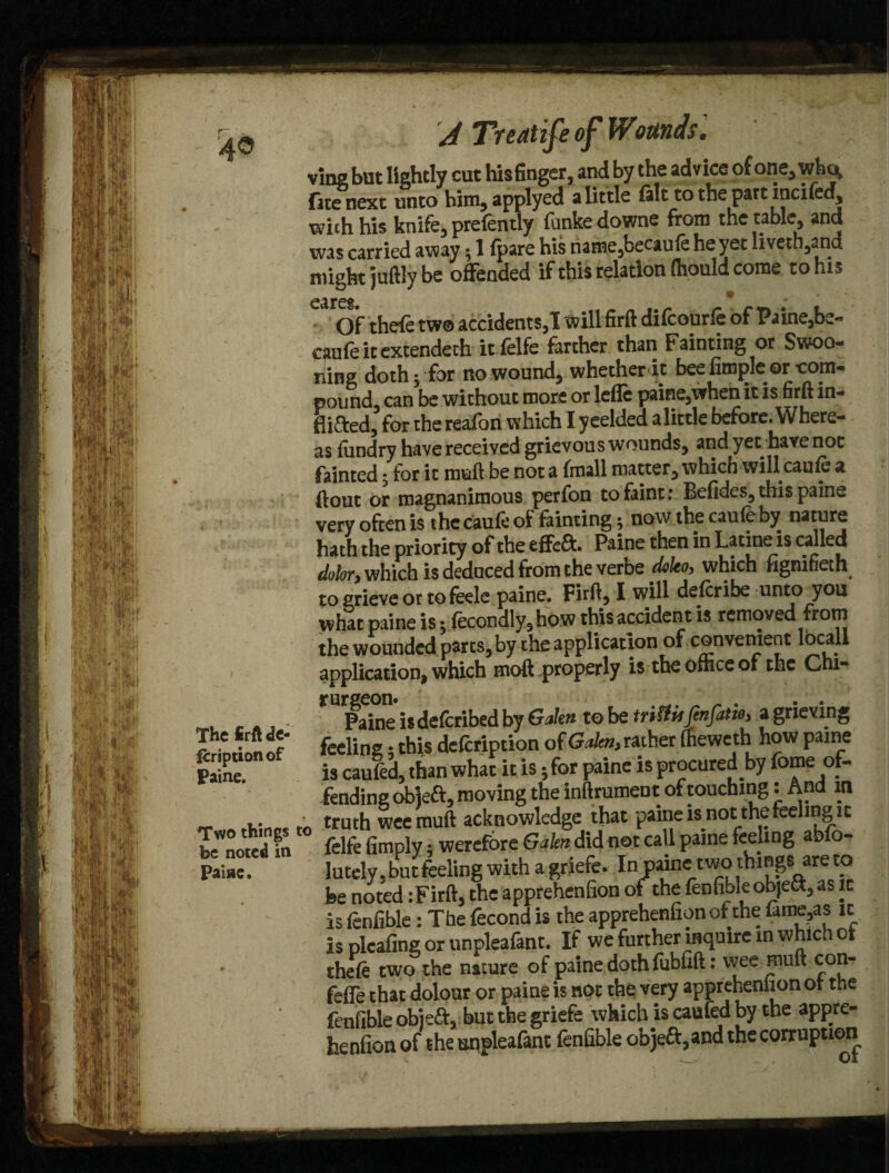 The firft de- fcription of Paine. Two things be noted in Paine. A Treatife of Wounds '. vine but lightly cut his finger, and by the advice of one, who, fitenext unto him,applyed a little fak to the part inci fed, with his knife, prefently funke downe from the table, and was carried away; 1 fpare his riame,becaufeheyet livetb,and might juftly be offended if this relation (hould come to his Of thefe two accidents,! will firft difcourle of Paine,be- cfiufeitextendeth it felfe farther than Fainting or Swoo¬ ning doth; for ro wound, whetherdt bee Ample or com¬ pound, can be without more or lefle paine,when it is firft in- toed, for the reafbn which I yeelded alittle before. Where¬ as lundry havereceived grievouswounds, and yet havenot fainted j for it muft be not at (mail matter, which will caufe a (lout or magnanimous perfon to faint: Befides, this paine very often is the caufe of fainting; now the caufeby nature hath the priority of the effcft. Paine then in Latine is called dolor> which is deduced from the verbe doko, which fignifieth to grieve or to feele paine. Firft, I will describe unto you what paine is 5 (econdly,how this accident is removed from the wounded parts, by the application of convenient locall application, which moft properly is the othceof the Chi- rurgeon. „ _ . . . Paine isdefcribed by Galen to be triUvs fenfatiOi a grieving feeling: this defcription of Gobi, rather (heweth how paine is caufed, than what it is 5 for paine is procured by fame of¬ fending objeft, moving the inftrumeot of touching: And in . truth weemuft acknowledge that paine is not the feeling it felfe Amply; wercfore Galen did not call paine feeling ablo- iutely, but feeling with agriefe. In paine two things are to be noted :Firft, the apprehenfion of the fenfibleobjea, as it is fenfible: The fecond is the apprehenfion of the famtys ic is plcafine or unpleafant. If we further inquire in which ot thefe two the nature of paine doth fubfift: wee rnuft con- fefie that dolour or paine is not the very appreheniion ot the fenfible objeft, but the griefe which is caufed by the appre¬ henfion of the unpleafant fenfible objeft, and the corruption