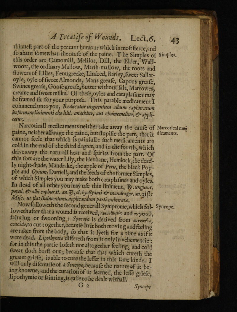 thinned part of the peccant humour which is mod fierce,and fo abate fomewhat. checaufe of the paine. T he Simples of Simples, this order are Caraomill, Melilot, Dill, the Elder/Wall- woort, the ordinary Mallow, Marfh-mallow, the roots and flowers of Lilies, Fenugreeke, Linfeed, Barley,fweet Sallat- oyle, oyle of fweet Almonds, Mansgreafe, Capons greafe. Swines greafe,Goofegreafe,butter without fait, Marrowes, creame and fweet milke. Of thefe,oy!es and cataplafmes may be framed fit for your purpofe. This parable medicament I commend.untoyou, Reducatur unguentum album capbkratum info) mam linimmti oleo lilil. anatbino, aut chamemelino, & appli- cetur. ** Narcoticall medicamentsneithertake away the caufe of Narcotlcal m<* paine, neicher ttflwage the paine, but dupifie the part, that it dicameats. cannot feele that which is painfull: fuch medicaments are cold in the end of the third degree, and in the fourth, which drive away the natural! heat and fpirits from the part. Of this fort are the water Lily, the Henbane, Hemlock,the dead¬ ly mght-fliade, Mandrake, the apple of Peru, the black Pop- pie and Opium, Darnell, and the feeds of the former Simples, of which Simples you may make both cataplafmes and oyles! In dead of all other you may ufe this liniment, R. unguent, popul. &albi capburat. an.Z]yol. hyofeyami & mandragor.an.^ift; Mifc. ut fiat Vmimentum, applicandumparti vulneratde. Now followeth the fecond generall Symptome,which fol- Syncope, loweth after that a wound is received, and ouyuTch, fainting or fwooning,: Syncope is derived from concido,to cut together,becaufe in it both moving and feeling are taken from the body, fo that it lyeth for a time asifit were dead. Lipethymia differeth from it only in vebemencie • ’ - for m this the partie lofeth not altogether feeling, and coM fweat doth burd out; becaufe that that which cureth the greater gnefe, is able to cure the letter in this famekinde. I wiL only difeourfeof a Syncope, becaufe the natureof it be ¬ ing knowne, and die curation of it learned, the leffe «riefe. lipothynue or fainting,iseafietobe dealt withall. G 2 Syncopt