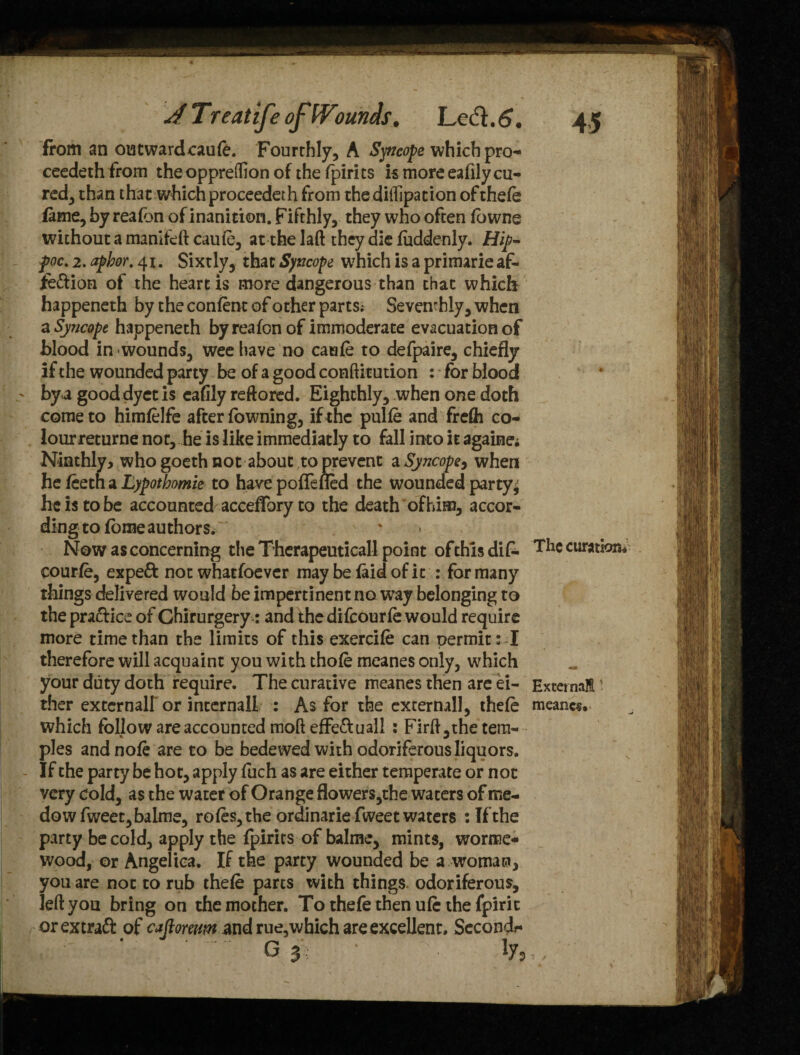 from an outwardcaute. Fourthly, A Syncope which pro¬ ceeded from theoppreflion of the fpirits is more eafily cu¬ red, than that which proceedeth from thediffipation of thete fame, by reafbn of inanition. Fifthly, they who often fowne without a manlfeft caute, at the laft they die fuddenly. Hip- foe. 2. apbor. 41. Sixtly, that Syncope which is a primarie af- iedion of the heart is more dangerous than chat which happeneth by the confent of other parts; Seventhly, when a Syncope happeneth by reafon of immoderate evacuation of blood in wounds, wee have no caute to defpaire, chiefly if the wounded party be of a good conftitution : * for blood by a good dyet is eafily reftored. Eighthly, when one doth come to himtelfe after fowning, if the pulte and frdh co¬ lour returne not, he is like immediatly to fall into it againe; Ninthly, whogoethnot about to prevent a Syncope, when he teeth a Lypothomie to havepoflefled the wounded party^ he is to be accounted acceflbry to the death of him, accor¬ ding to fome authors. Now as concerning the Therapeutical! point of this dif- TIlc curatfcm* courte, expeft not whatsoever may be laid of it : for many things delivered would be impertinent no way belonging to the practice of Ghirurgery: and the difeourte would require more time than the limits of this exercite can oermit: I therefore will acquaint you with thote meanes only, which your duty doth require. The curative meanes then are ei- External ther external! or internal! : As for the external], thete meaner which follow are accounted moft effe&uall : Firfi,the tem¬ ples and note are to be bedewed with odoriferous liquors. If the party be hot, apply fuch as are either temperate or not very cold, as the water of Orange flowers,the waters of me- dowfweet,baIme, rotes, the ordinarie fweet waters : If the party be cold, apply the fpirits of balme, mints, worme* wood, or Angelica. If the party wounded be a woman, you are not to rub thete parts with things odoriferous, left you bring on the mother. To thefe then ute the fpirit orextraft of cafloreum and rue,which are excellent. Second?* g 3 ' iy»..