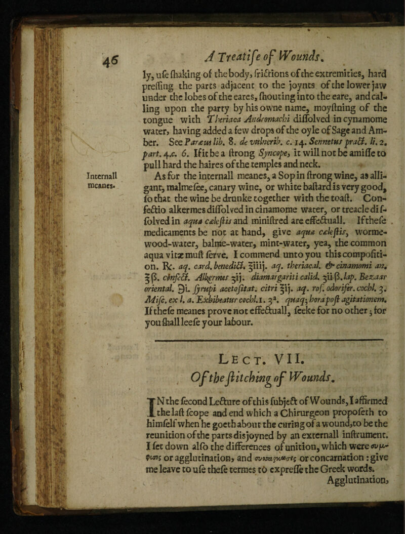 Internall meanes. A Treat! ft? of l¥iomuls. ly5 ufe fhaking of the body, fri&ions of che extremities, hard preffing the parts adjacent to the joynts of the lower jaw under the lobes of the eares, fhouting into the eare, and cal¬ ling upon the party by his ovvne name, moyftning of the tongue with Theriaca Andromachi diffolved incynamome water, having added a few drops of the oyle of Sage and Am¬ ber. See Par^ui lib. 8. de vttlnerib. c. 14. Senmtus praEt. li. 2. part, 4 .c. 6. If it be a ftrong Syncope, it will not be amifle to pull hard the haires of the temples and neck. As for the internall meanes, a Sop in ftrong wine, as alii- gant, malmefee, canary wine, or white baftard is very good, fo that the wine be drnnke together with the toaft. Con- fe&io alkermesdiffolvedincinamome water, or treacle dif- folved in aqua ctleflis and miniftred are effe&uall. Ifthefe . medicaments be not at hand, give aqua ctlejUs, worrae- wood-water, bailee-water, mint-water, yea, the common aqua vitae muft fetve. I commend unto you this compofiti- on. Be. aq. card, benediEl* §iiij. aq. theriacal. & cinamomi an. ctinfiEt. Alkfrmes 5*1). diamargaritt calid. yi^.lap. Bezaar oriental, ^i. jyrupi acetojitat. citri ^ij. aq. rof. odorifir. cocbl. 3. Mifc. ex /. a. Exbibeatur cocbl. 1. 3 a. quaq^ borapojl agitatimem. If thefe meanes prove not effe&uall, feeke for no other • for youftiallleefe your labour. L E c T. V 11. Oft*be ft itching oft Wounds. IN the fecond Le&ure of this fubjeft of Wounds, I affirmed thelaft fcope and end which a Chirurgeon propofeth to himfelf when he gocth about the curing ofa wound,to be the reunition of the parts disjoyned by anexternall inftmment. I fet down alfb the differences of unition, which were Qws or agglutination? and or concarnation: give me leave to ufe thefe termes to exprefle the Greek words. Agglutination?