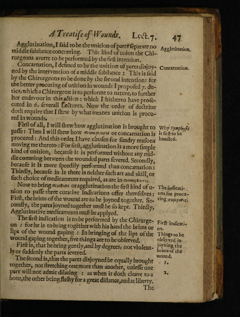 Agglutination, I laid tobetbennitionofpart5ffepnMte.no middle fubftance concurring. This kind of union the Chi- rurgeons averre to be performed by the firft intention. Concarnation, I defined to be the unition of parts disjoy- ned by the intervention of a middle fubftance : This is faid by the Chirurgeons to be done by the fecond intention: for the better procuring of unition in wounds Ipropofed /.du¬ ties, which a Chirurgeon is to performs to nature, to further her endevour in this action : which I hitherto haveprofe- CLued in 6. feverall Cectures. Now the order of doctrine doth require that I (hew by what meanes unition is procu¬ red in wounds. Agglutination, Concarnation. Firft of aD I will (hew how agglutination is brought to Why Sympbyfi p lie. Inen 1 willihewhow or concarnation is isfirfltobe procured: And this order I have chofen for fundry reafons handled, moving me thereto : For firft, agglutination is a more Ample kind of unition, becaufe it is performed wichout any mid¬ dle comming between the wounded parts fevered. Secondly becaufe it is more fpeedily performed than concarnation: Thirdly, becaufe in it there is neither fuch arc and skill or fuch choice of medicaments required, as are in . Now to bring or agglutination the fir ft kind of u- Thcindic«i- mon to pafte three curative Indications offer themfelves: on® for procu- Firft, the brims of the wound are to be joyned together, Se- r*n§ condly, the parts joyned together mtaft be To kept. Thirdly, Agglutinative medicaments muft be applyed. The firft indication i$ to be performed by the Chirurge- r;rn. ,. . on ; for he is to bring together with his hand the brims or on bps of the wound gaping : In bringing of the lips of the Things to be wound gaping together, five things are to be obferved. obfer ved in Firft is, that he bring gently,and by degrees, not violent- j°?nInSthe ly or (uddenly the parts fevered. brims of the - Xhe fecond is,that the parts disjoyned be equally brought i together, not ftretching one more than another, onleflc one part will not admit dilating : as when it doth cleave to a 3‘ hone,the other being flefliy for a great diftance,and at liberty. The ; -