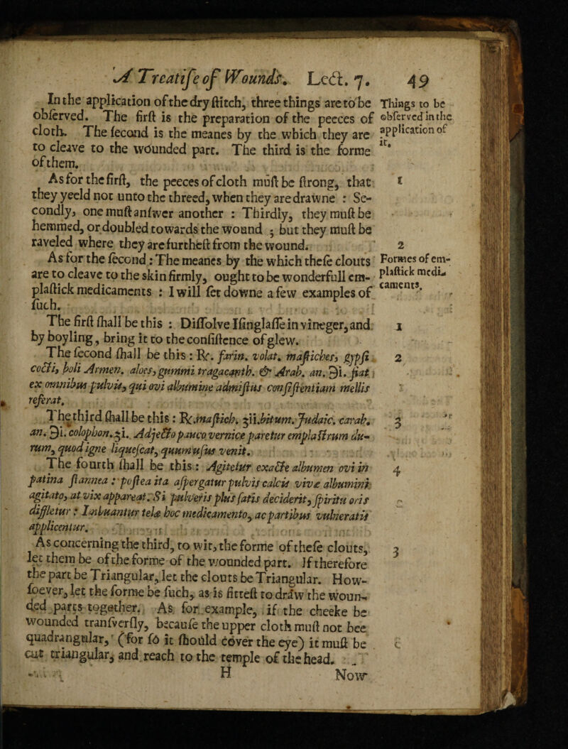 In the application of the dry ftitch, three things aretobe oblerved. The firft is the preparation of the peeces of cloth. The fecond is the meanes by the which they are to cleave to the wounded part. The third is the forme of them. As for the firft, the peeces of cloth muft be ftrong, that they yeeld not unto the threed, when they aredrawne : Se¬ condly, one muftanfwcr another : Thirdly, theymuftbe hemmed, or doubled towards the wound 5 but they muft be raveled where they arefurtheft from the wound. As for the fecond: The meanes by the which thcfe clouts are to cleave to the skin firmly, ought to be wonderfull em- plaftick medicaments : I will fetdowne a few examples of iuch. The firft (hall be this : DifTolve Ifinglaflein vineger,and by boy ling, bring it to the confidence of glew. The fecond ftiall be this : R*. farm, volat. mafiiches, gjffi cocti, boli Armen. aloes, gummi tragacanth. & Arab. an. >)i. fiat ex omnibus pulvis, qui ovi album ine admijhis confidentiam mellis referat. 1 he third ftiall be this: Vt.maflicb. 31 i.bitum. Judaic. carab. an, 3i. colophon.^i. Adje&opauco vernice paretur emplattmm du¬ rum^ rptod igne liquejcat^ quumufus venit. The fourth ftiall be this : Agiteiuy exa&e albumen ovi in patina panned .* pojlea it a ajpergatur pulvis calc is viv£ albumin} agitato, at vix appareqi.S i pulveris plus fatis deciderit,fpiritu oris diffktur: Imbuantur iel<g hoc medicamento, acpartibus vulneratU applicentur. v rJ - As concerning the third, to wit, the forme ofthefe clouts, let them be of the forme of the wounded pa rt. J f t herefore the part be TriangularYlet the clouts be Triangular. How- loever, let the forme be fuch, as is fitted to draw the woun. ded parts together. As for .example, ,if the cheeke be wounded tranfverfly, tecaufe the upper cloth muft not bee quadrangular, (for f6 it fhould cover the eye) it muft be cut triangular, and reach to the temple of the head. H Now Things to be ©bferved in the application of it. 2 Forwes of etn- phftick mediri caments. J 2 3 \ 3 c