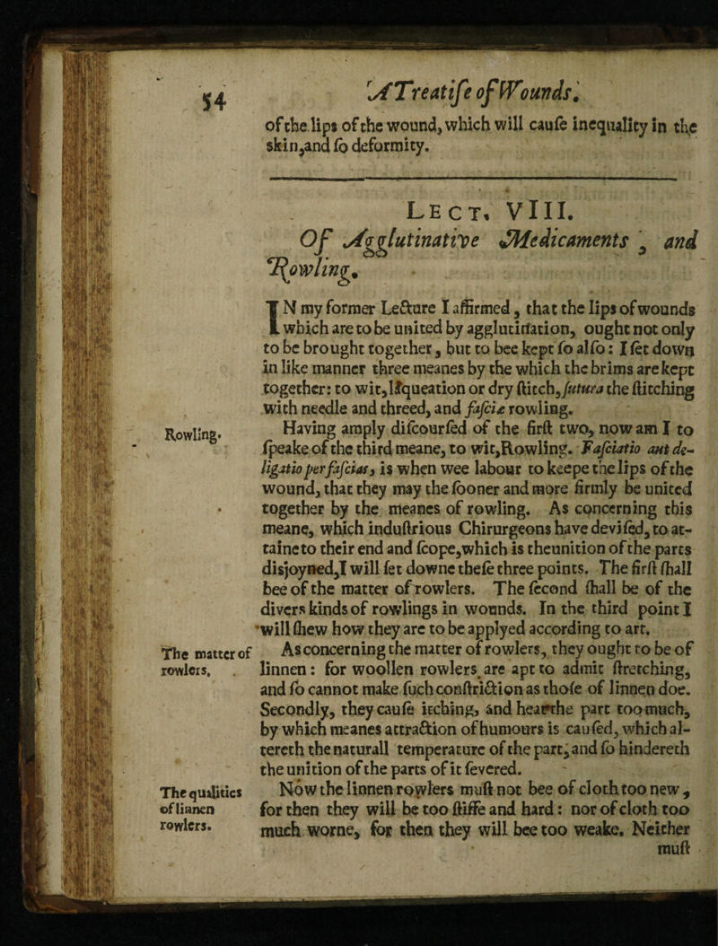 ATreatife ofWtiunds. Rowling. of the lips of the wound, which will caufe inequality in tl\e skin ^and fc deformity. Lect. VIII. Agglutinative ^Medicaments 3 and l\owling. IN my former Le&are I affirmed, that the lips ofwounds which are to be united by agglutirfation, ought not only to be brought together, but to bee kept fo alfo: I fet down in like manner three rneanes by the which the brims are kept together: to wit,llqueation or dry ftitch Jutura the fticching with needle and threed, and fafcU rowliag. Having amply difeourfed of the firft two, now am I to fpeake of the third meane, to wit,Rowling. Fafciatio ant dz~ ligatio perfajeias 3 is when wee labour to kcepe the lips of the wound, that they may the iooner and more firmly be united together by the rneanes of rowling. As concerning this meane, which induftrious Chirurgeons have deviled, to at- taineto their end and fcope,which is theunition of the parts dis]oyned,I will fet downe tbefe three points. The firft ffiall bee of the matter of rowlers. The (ccond (hall be of the divers kinds of rowlings in wounds. In the third point I will (hew how they are to be applyed according to art. As concerning the matter of rowlers, they ought to be of linnen: for woollen rowlers. are apt to admit ftretching, and fo cannot make fuch conftri&ion as thofe of linnen doe. Secondly, they cauie itching, and heatrthe part too much, by which rneanes attra&ion of humours is cauled, which al- tereth the naturall temperature of the part, and fo hindereth the unition of the parts of it fevered. Now the linnen rowlers muftnot bee of cloth too new, for then they will be too ftiffe and hard: nor of cloth too much worne, for then they will bee too weake. Neither Rowling. rauft