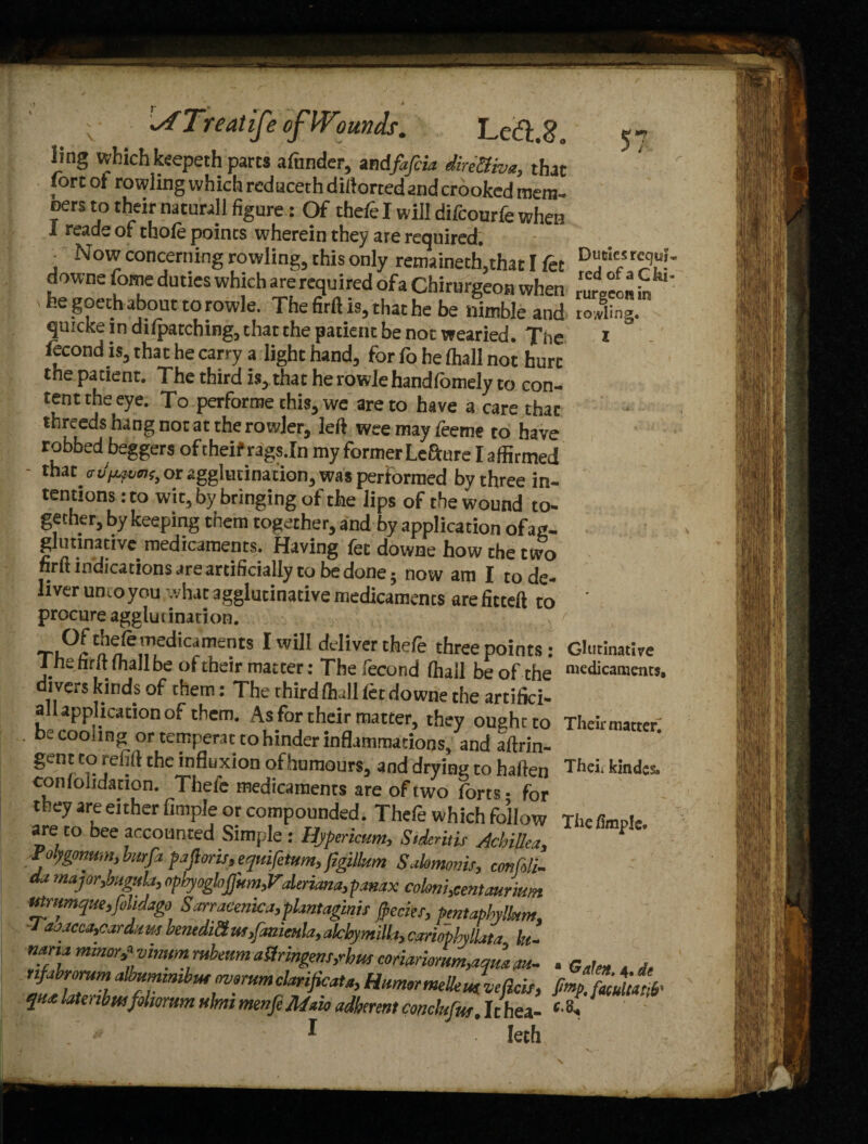 Left.?. <^r ^fTreatiJe of Wounds. ling which keepeth parts afunder, andfafeia direffiva, thac fortot rowlingwhichreduceth diftortedandcrookedmem- oers to their naturall figure: Of theft I will difcourfe when i reads of thoft points wherein they are required. , Novi concerning rowling, this only remaineth,that I fct downe fome duties which are required ofa Chirurgeon when he goeth about to rowle. The firft is, that he be nimble and quicke in difpatching, that the patient be not wearied. The ftcond is, that he carry a light hand, for fo he (hall not hurt the patient. The third is, that he rowle handfomely to con¬ tent the eye. To performe this, we are to have a care that threedshangnotattherowler, left weemayfeeme to have robbed beggers of theif rags.In my former Lefture I affirmed that od^rns, or agglutination, was performed by three in¬ tentions :to wit, by bringing of the lips of the wound to¬ gether, by keeping them together, and by application ofag- glutinativc. medicaments. Having fee downe how the two nrft indications are artificially to be done; now am I to de¬ liver umoyou .vhac agglutinative medicaments areficteft to procure agglui ination. Of thefe medicaments I will deliver thefe three points- The firft (hall be of their matcer: Thefecond ffiall be of the' divers kinds of them: The third (hall let downe the artifici- all application of them. As for their matter, they ought to be cooling or temperac to hinder inflammations, and aftrin- gent to 11 efift the influxion ofhumours, and drying to haften conlolidation. Thefe medicaments are of two forts • for they are either fimple or compounded. Thefe which follow are to bee accounted Simple: Hypericum, StderitU Achillea. Polygonum,burfa pafioris,equifetum,figilkm Sahmoms, confcli- da major,baguLi, optyogloffunhV,deriana,pamx colmi,centaur iwn Mrumqne,f>lidago Sarracmica,pkntaginis frecier, fentaphylkm, J a:>jcca,card:i us benedid ut,fanimla, akbymilh, cariopbylLita fa- mna minor,* vimrn rubeum a Hr ingem,rbus coriariorum,aml au~ rijabrorum albummibm mmumclarijicaU, Humor meUein velicis, qu<e latenbusfdwrum uhni menfcMoio aSerent conckfm. It hea- * Ieth Duties requi¬ red of a Ghi» rurgeon m rolling. I Ghitinative medicaments. Their matter^ Theii kindcs. The fimple. a Galen. 4. de fimp. faculty#'