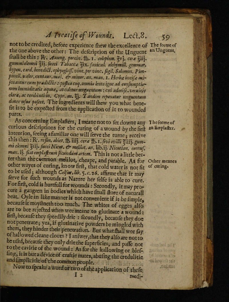 not to be credited, before experience fhew the excellence of The forme of the one above the other: The delcription of the Unguent an^n&uent. ihalloe this : Rr. Axung. porcin. ft. 1. colophon. |vj. cer<e |iij. gummielemni *ij. fucci 7abacc£ ^ix. fimicul. alchymill. gemmar. hyp in. card, benediU. ophy&gh>jfi vine, per vine, figiLSalomon. Pirn- pwell. wafer, centaur, ma\, & minor, an. man, I. Herba ineijk nti* fceantttr cum pradiCtis: pofiea coq.omnia lento igne ad cmjmnpth- nemhumiditatis aque£i at coletur unguentum: cni admife, vemicis dar<s, ac terebinthin. Cypr.an. ijj. 'Tandem reponatar ungtuntum dmec tifa pofeet. The ingredients will fhew you what bene¬ fit is to be expe&ed from the application of it to wounded parts. As concerning Emplafrers, I meane not to fet downe any The forme of curious descriptions for the curing of a wound bythefirtt anEropiaftcr. intention, feeing a familiar one will frrve the turne; receive this then : Rf. refin, ahiet. ft iilj. cer& ft.i.fivi ovitti T1V11.gum- mi elemni ^u), fucciNicot. & mclilot. an. lib.ij. Nicotian. contufi • man. ij. ji.it empLiftrum feamdttm artem. This is not a little bet¬ ter than the common melilot, cheape, and parable. As for Other meanes other wayes of curing, know firft, that cold water is not fit of curing, to beufod; although Celfa,lib. 5.c.26. affirmethat it may ferve for ftich wounds as Nature her felfe is able to cure. f or firftj cold is hurtfull for wounds: Secondly, it may pro¬ cure a gangren in bodies which have fmall (lore of naturall heat. Oylein like manner is not convenient if it befmple, becaufe it moyftneth too much. The whites of egges alfo are to bee reje&ed when wee meane to glutinatc a wound: htltj becaufe they (peedily drie : fecondly, becaufe they doc impenetrate, yea, if glutinative powders be miDgled with them, they hinder their penetration. But whatlhall wee fay of hallowed cleane clouts > I anfwer,that they alfo are not to be ufed, becaufe they only drie the fuperficies, and pafle not to the cavhie of the wound: As for the hallowing or blef- mg, n is but a device of craftie mates, abufing the crcdulitie and limplicitie of the common pieople. Now to ipeake a word or two of the application of thefe' I 2 isedi- ■in