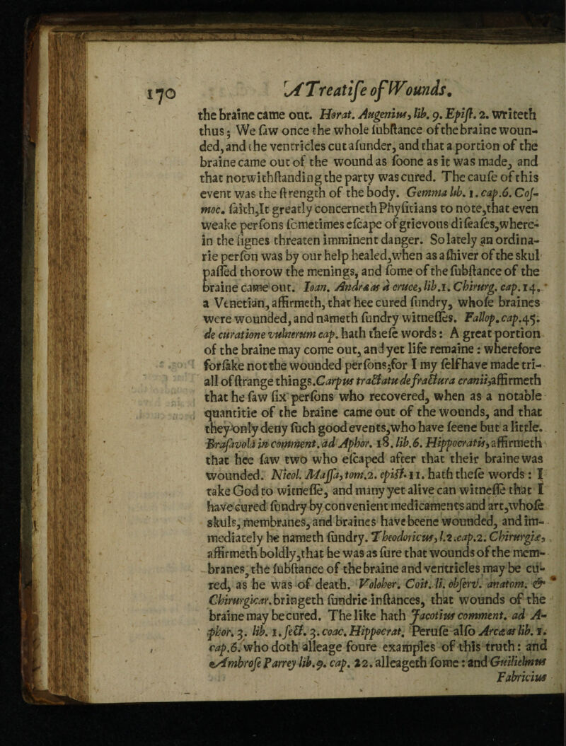 {/fTreatife ofWomds. the braine came out. Horat. AugeniM, lib. 9. Epifl. 2. writeth thus 5 We law once the whole lubftance of the braine woun¬ ded, and the ventricles cut alunder, and that a portion of the braine came out of the wound as foone as it was made., and that notwithstanding the party was cured. Thecaufeofthis event was the ftrength of the body. Gemma Ub. 1. cap.6. Co]« moc„ lakh,It greatly concernethPhyficians to note,that even weake perfons lcmetimeselcape of grievous dileafes,where- in the fignes threaten imminent danger. So lately an ordina- rie perfon was by our help healed,when as a driver of the skul palled thorow the menings, and fome of the fubftance of the braine came out. ban. Andr&as a cmce> lib.u Chimrg. cap. 14. a Venetian, affirmeth, that hee cured fundry, whole braines were wounded, and nameth fundry witnefles. Fallop# cap.45. de cmatione vukiemm cap. hath thele words: A great portion of the braine may come out, and yet life remaine: wherefore forlake not the wounded perlons-for I my lelfhave made tri- all offtrange things.Carpus tra&atu defraBura <7vwzii,affirmeth thathefaw fix perlons who recovered, when as a notable quantitie of the braine came out of the wounds, and that they only deny luch good events,who have feene but a little. . Braftvoid in comment, ad Aphor. 18. lib.6. Hippocratls, affirmeth that hee law two who elcaped after that their braine was wounded. Nicol epi&. n. haththele words : I take God to witnefle, and many yet alive can witnefle that I have cured lundry by convenient medicaments and art,whole skuls, membranes, and braines have beene wounded, and im¬ mediately lie nameth lundry. Theodor icus> 1.2.cap.2. Chintrgu^ affirmeth boldly,that he was as fure that wounds of the mem¬ branes^ the lubftance of the braine and ventricles may be cu¬ red, as he was of death. Volober. Coit. li. obferii. anatom. & * Cbirurgicar.hxingtxh lundrie inftances, that wounds of the braine may be cured. The like hath Jacotiw comment. ad A- ' phor. 3. lib. ufe&. %.coac.Hippocrat. Peru le alio Area as lib. 1. r^.d.-whodoth alleage foure examples of this truth: and zAmbrofe Parrey lib.9. cap. 22. alleageth fome: andGmlielmttf v Fabridus I >, }