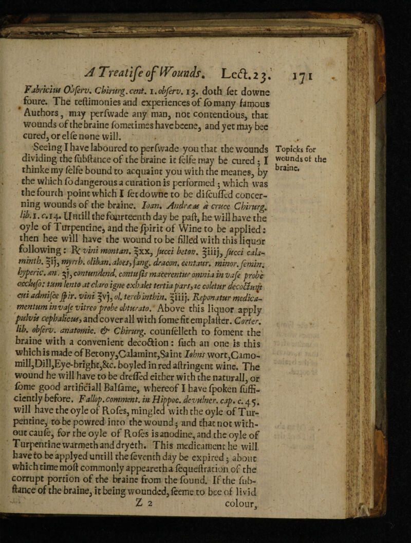 71 A Treatife of Wmnds. Left.23. Fahricius Obferv. Cbiritrg. cent, i. obferv. 13. doth fet downe # foure. The teftimonies and experiences of fo many famous Authors , may perfwade any man, not contentious, that wounds of the braine fometimes havebeene, and yet may bee cured, or elfe none will. . . # Seeing I have laboured to perfwade you that the wounds Topic,fes for dividing the fubftance of the braine it felfe may be cured ; I w<^ndsof the thinke my felfe bound to acquaint you with the meanes, by bramc* . the which fo dangerous a curation is performed * which was the fourth point which I fet downe to be difcufled concer¬ ning wounds of the braine. loan. Andreas a cruce Cbirurg. lib. 1. c. 14. Untill the fourteenth day be part, he will have the oyle of Turpentine, and the Spirit of Wine to be applied: then hee will have the wound to be filled with this liquor following: R vini montan. $xx, jucci biton. ^m^Jucci cala» minth. 5*1 j, myrrh. oliban. aloes, fang, dr aeon, centaur, minor, femin. byperic.m. ^\ycontundend, contufis macerentur omnia in vafe probe ccclptfo: turn lento atclaro igne exhakt tertiapars,ic coktur decoflwn mi admifie fair, vini *v j, ol. terebintbin. ^iiij. Reponatur medica- tnentuminvaje vitreoprobe obturato. Above this liquor apply pulvis cepbalicus, and cover all with fome fit emplalter. Carter, lib. obferv. anatomic. & Chirurg. counfelleth to foment the braine with a convenient deco&ion: fuch an one is this whichis made of Betony,Galamint,Saint Iehns worc,Camo- mill,Di!l,Eye-bright,8tc. boyled in red aftringent wine. The wound he will have to be arefled either with the natural], or fome good artificial! Balfame, whereof I have fpoken fuffi- ciently before. Fallop.comment, in Hippoc. dcvulner. cap. c. 45. will have the oyle of Rofes, mingled with the oyle of Tur¬ pentine, tobepowred into the wound 5 and that not with¬ out caufe, for the oyle of Rofes is anodine, and the oyle of Turpentine warmeth and dryeth. This medicament he will, haveto be applyed untill the feventh day be expired; about which time moft commonly appeareth a fequefiration of the corrupt portion of the braine from the found. If the fub- ftance of the braine, it being wounded, feeme to bee of livid Z 2 colour.