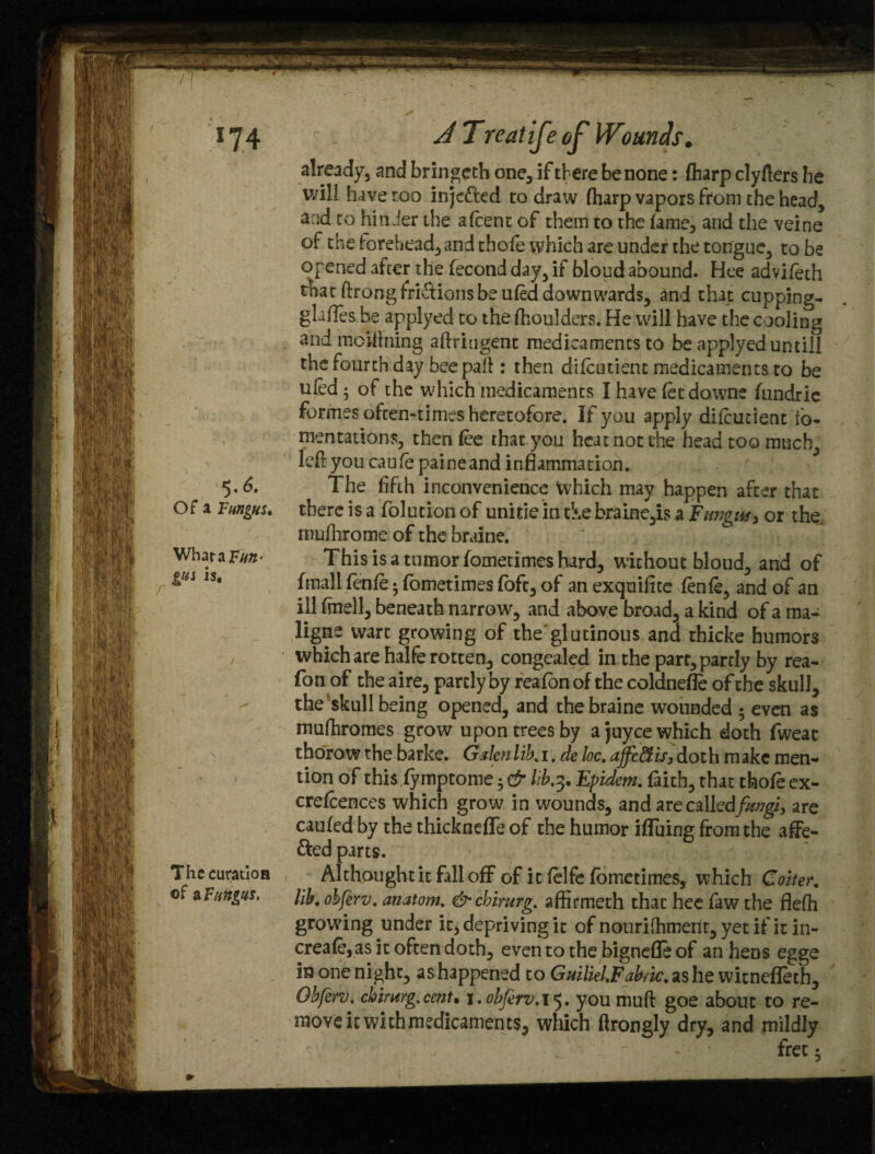 *74 $.6. Of a Fungus, Whara Fun- gus is. Thecuratioa of a Fungus. J Treatife of Wounds. already, and bringcth one, if there be none: (harp clyfters be will have too injected to draw fharp vapors from the head, and to hinder the afcent of them to the fame, and the veine of the forehead, and thofe which are under the tongue, to be opened after the fecond day, if bloud abound. Hee advifeth that ftrong frictions be ufed downwards, and that cupping- glaffes be applyed to the fhoulders. He will have the cooling and inclining aftriugent medicaments to be applyed untill the fourth day beepaft: then difcutient medicaments to be ufed; of the which medicaments I have fee downe fundric formes often-times heretofore. If you apply difcutient fo¬ mentations, then fee that you heat not the head too much, left you caufe paine and inflammation. The fifth inconvenience Which may happen after that there is a folucion of uni tie in &e braine,is a Fungus, or the. rnufhrome of the braine. This is a tumor fometimes hard, without bloud, and of frnall fenfe; fometimes foft, of an exquifite fenfe, and of an ill fmell, beneath narrow, arid above broad, a kind of a ma¬ ligns wart growing of the glutinous and thicke humors which are halfe rotten, congealed in the part, partly by rea¬ son of the aire, partly by reafon of the coldnefle of the skull, the skull being opened, and the braine wounded ; even as mufhromes grow upon trees by ajuycewhich doth fweat thorow the barke. Galen lib. i. de loc. ajfc&is3 dot h m akc men¬ tion of this fymptome; & kb.3, Epidem. faith, that thofe ex- crefcences which grow in wounds, and arecalled/wgi, are caufed by the thicknefle of the humor ifluing from the afiPe- &ed parts. Althought it fall off of it felfe fometimes, which Goiter, lib. obferv. anatom. &chirurg. afiirmeth that hee faw the flefti growing under it, depriving it of nouriihment, yet if it in- creafe, as it often doth, even to the bignefle of an hens egge in one night, ashappened to Gmliel.Fab/ic.«Lshc witnefleth, Obferv. chirurg.cent. 1. obferv.15. youmuft goe about to re¬ move itwichmedicaments, which ftrongly dry, and mildly