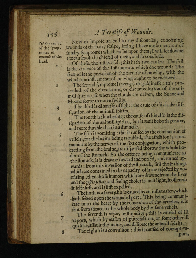 •17S A Treatise of Wounds,, orthecaurcs. Now to impofe an end to my difcourfes, concerning of the fymp- wounds or the hairy fcalpe, feeing I have made mention of tomes ©f fundry fyraptomes which enfue upon them; I will let downe wounds of the t^e cuifes 0f the chiefeft of them, and fo conclude, h^d. Of chefe, the firft is aftll; this hath twocaufes: Thefirft is the violence of the inftruments which doc wound: The fecond is the privation of the facultie of moving, with the which the inftruments of moving ought to be endowed. The fecond fymptome is vertigo, or giddineffe: this pro¬ ceeded of the circulation, or circumvolution of theani- mall fpirits ^ fo when the clouds are driven, the Sunneand Moone feeme to move fwifcly. _ . . , ■ r The third is dimnefle of fight: the caufe of this is the dit- fipation of the animall fpirits. . ' . , ,.r The fourth is (lumbering: the caufe of this alio is the dit- fipation of the animall fpirits ; but it muft be both greater, and more durable than in a dimnefle. >, . The fifth is vomiting: this is caufed by the communion ot velTels - for the braine being troubled, the aflt&ionis com¬ municate by the nerves of the fixt conjugation, which pro¬ ceeding from the braine,are difperfed thorow the whole bo- die of the ftomack. So the offence being communicate to the ftomack, it is drawne inwardand purled, and turned up¬ wards : from this inverfion of the ftomack, firft thole things which are contained in the capacity of it are rejefted by vo¬ miting • then thofe humors which are drawne from the liver and the gftisfeUis; and feeing choler is moft light,it offereth it felfe firft, and is firft expelled. . . . The fixth is a feverjthis is caufed by an innamation,which . hath feized upon the wounded part: This being communi¬ cate unto the heart by the connexion of the arteries, it is fent from thence to the whole body by the. fame veflels. The feventh is torpor, or ftupidity ;.this is caufed or ill vapors, which byreafbn of putrefa&ion, or fome other ill qualitie,afiault the braine, and diftipate the animall fpirits. The eighth is a conyulfion: this is caufed of corrupt va- 5