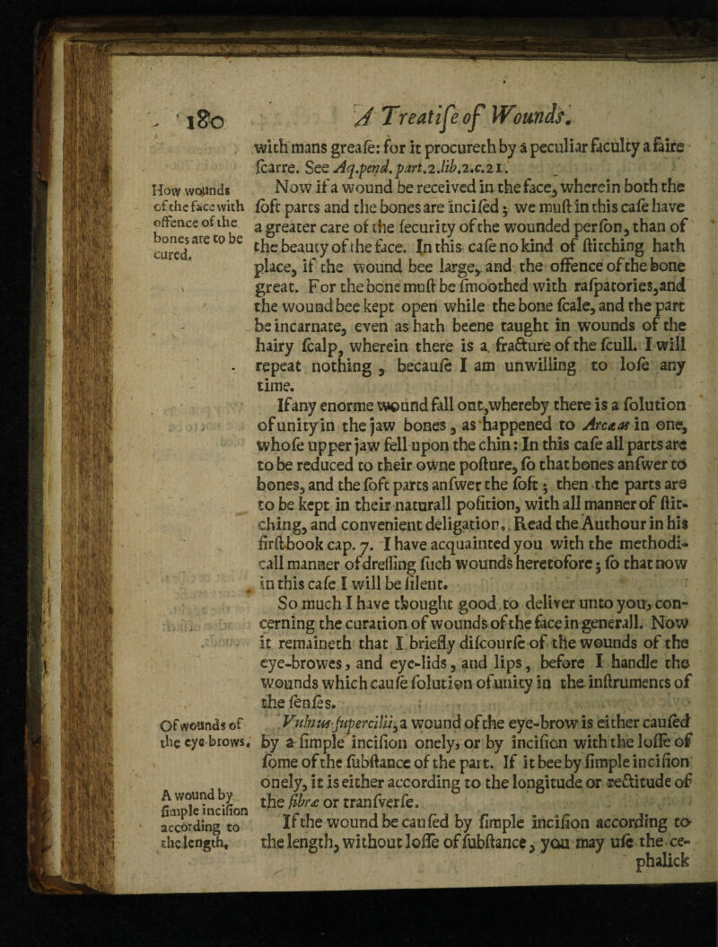 i8o How wopnds ofche face with offence of the bones are to be cured. Of wounds of the eye brows, A wound by fimple incifion according to the length. J Treatijeof Wounds. with mans greate: for it procureth by a peculiar faculty a fairs fcarre. See Aq.pend.partv2.lib.2,c.2i. Now if a wound be received in the face, wherein both the fbft parts and the bones are ‘incited 5 we muft in this cate have a greater care of the fecurity of the wounded per ten , than of the beauty of the face. In this cate no kind of ftitching hath place, if the wound bee large,and the offence of the bone great. For the bone moll be fmoothed with rafpatories,and the wound bee kept open while the bone fcale, and the part be incarnate, even as hath beene taught in wounds of the hairy tealp, wherein there is a fra&ure of the fcull. I will repeat nothing becaute I am unwilling to lote any time. Ifany enorme wound fall out,whereby there is a folution of unity in the jaw bones, as happened to Arenas in one, whofe upper jaw fell upon the chin: In this cate all parts are to be reduced to their owne pofture, (o that bones anfwer to bones, and the fofe parts anfwer the fofc 5 then the parts are to be kept in their naturall pofition, with all manner of ftit¬ ching, and convenient deligation, .Read the Authour in his firfthook cap. 7. I have acquainted you with the methodi- call manner ofdrelftng fuch wounds heretofore; fo that now in this cafe! will be lilent. So much I have thought good to deliver unto youycon¬ cerning the curation of wounds of the face ingenerall. Now it remaineth that I briefly difeourte of the wounds of the eye-browes, and eye-lids, and lips, before I handle the wounds which cautefolution ofunity in theinftrumencs of the tentes. Vulmwjupercilijy a wound ofthe eye-brow is either cauted by a fimple incifion onely3or by incifion with the lofte of fome of the fiabftance of the part. If it bee by fimple incifion onely, it is either according to the longitude or rectitude of the fibr£ or tranfverfe. If the wound be can ted by fimple incifion according to- the length, without lofle offubftance, you may ufc the ce- ' phalick