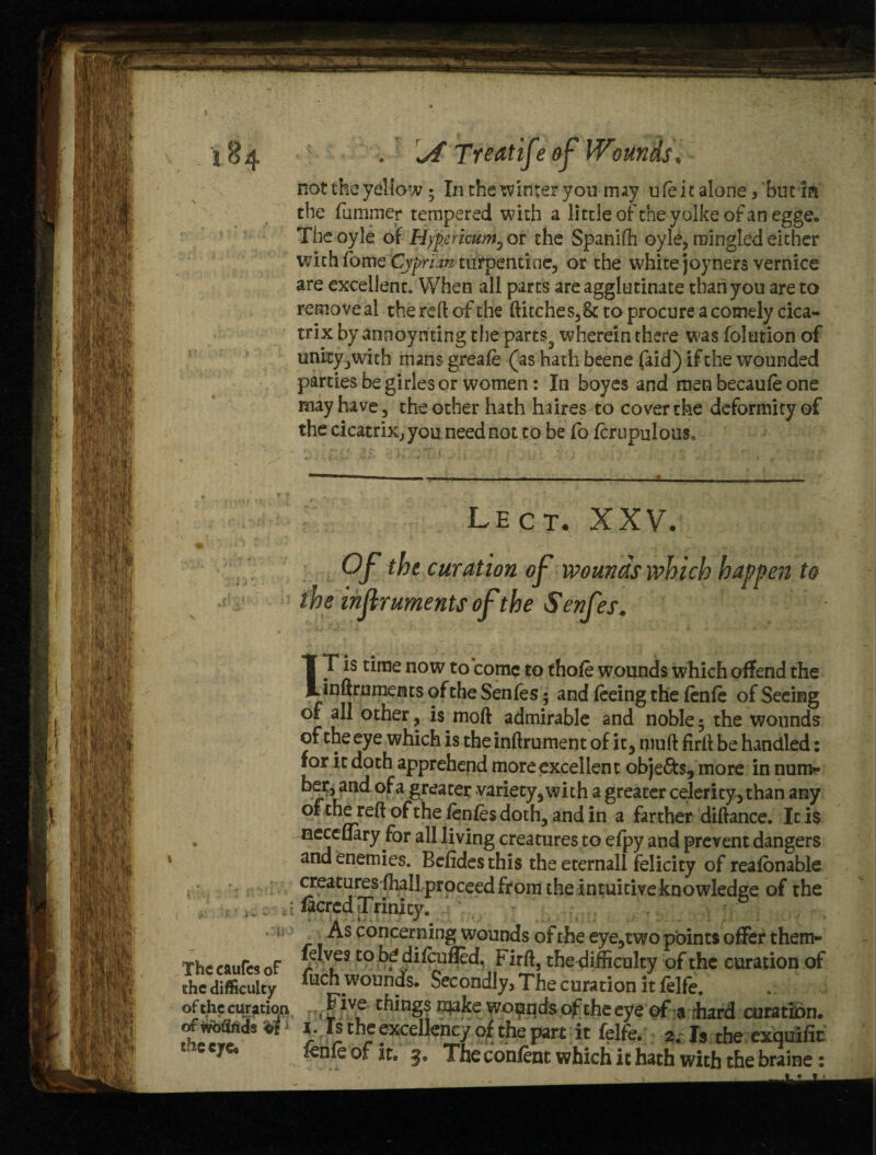 d- ' v ' j-«, i. ■ Mi’ The caufcs of ehc difficulty of the cur ation of wMrtds : the eye. J . \A Treatife of Wounds, not the yellow; In the winter you may u fe i t alone, but in the fummer tempered with a little ofcheyolke of an egge. Tbe oyie of Hypericum^ or the Spanidi oyle, mingled either with fome Cyprian turpentine, or the white joyners vernice are excellent. When all parts are agglutinate than you are to removeai die reft .of the ditches, 8c to procure a comely cica¬ trix by annoynting the parts,, wherein there was foliation of unity, with mans greafe (as hath beene faid) if the wounded parties be girles or women: In boyes and men becaufe one may have , the other hath haires to cover the deformity of the cicatrix, you need not to be fo fcrupulouSo Lect. XXV. Of the curation of wounds which happen to iheinflrumentsoftheSenfes. IT is time now to come to thole wounds which offend the inftruments of the Senfes; and feeing the fenfe of Seeing of all other, is moft admirable and noble 5 the wounds of the eye which is the inftrument of it, mud fird be handled: for it doth apprehend more excellent objects, more in nun> ber, and of a greater variety, with a greater celerity, than any of the red of the fenfes doth, and in a farther didance. It i$ neccflary for all living creatures to efpy and prevent dangers and enemies. Befides this the eternal! felicity of reafonable creatures fhall proceed from the intuitive knowledge of the i facred Trinity. As concerning wounds of the eye,two points offer them- felves to be difeufled, Fird, the difficulty of the curation of fuCh wounds. Secondly, The curation it felfe. Five things make wounds of theeye of a rhard curation. X. Is the excellency of the part it felfe. 2. Is the exquifit