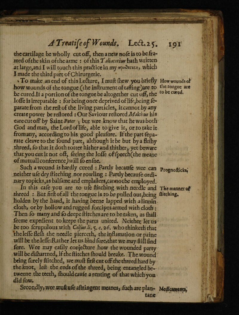 the cartilage be wholly cut off, then a new note is to be fra¬ med of the skin of the arme : oiiKisT aliacctins hath written at large,and I will touch this pra&iccin my which I made the third part of Chirurgerie. _ % To make an end of this Le&ure, I muft foew you briefly Haw wounds of how wounds of the tongue (the inftrument oftafting*)are to die tongue arc be cured.lt a portion of the tongue be altogether cut off, the t0 be curc<** Ioffe is irreparable : for being once deprived of lif^being fo- parate from the reft of the living particles, it cannot by any create power be reftored : Our Saviour reftored JUfalchus his earecutoffby Saint Biter ; but wee know that he was both God and man, the Lord of life, able to give it, or to take it from any, according to his good pleafbre. If the partfepa- rate cleave to the found part, although it be but by a fleftiy threed, fo that it doth totter hither and thither, yet beware that you cut it not off, feeing the lofle of fpeech(the meane ©fmutuall conference^ will fo enfoe. Such a wound is hardly cured : Partly becaufe wee can Prognoftick*; neither ufe dry ftitching nor rowling : Partly bccaufe ordi¬ nary topick$,a$ balfame and emplafters,cannot be employed. In this cafe you are to ufe ftirching with needle and The manner of threed : Butfirftofall the tongue is to be pulled out,being ftitching. holden by the hand, it having beene lapped with alinnin^ cloth, or by hollow and rugged forcipes armed with cloth : Then fo many and fo deepe ft itches are to be taken, as (hall feeme expedient to keepe the parts united. Neither fetus be too fcrupulous with Celfw li. 5. c. 26. who thinketh that thelefleflefh the needle pierceth, theinflamation or paine will be the lefle:Rather let us Bind fure,that we may ftill find fore. Wee may eafily eonje&ure how the wounded party will be disarmed, if the flitches ftiould breake. The wound' being furely ftitched, we mu ft firft cut off the threed hard by the knot, left the ends of the threed, being entangled be- tweene the teeth, fhouldcaufe a renting of that which yon did fow. Secondly, wee muft ufe aftringent meanes, fuchare plan- Medi'a&taa tanc