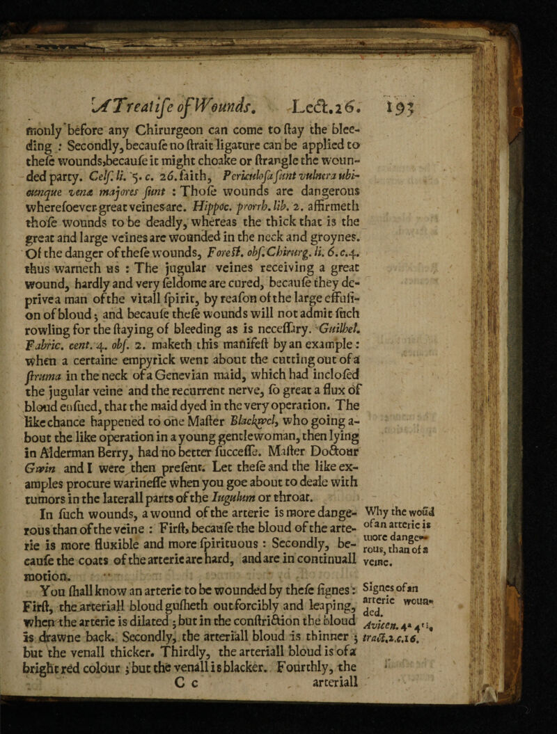 [XTreatife o^Wounds, LecS.i^. t9y monly before any Chirurgeon can come to flay the blee¬ ding : Secondly, becauft no flrait ligature can be applied to theft woundsjbecaufe it might choake or flranglc the woun- 'ded party. Celf.li.^.c. 2d. faith, P crude fafmt vulmra ubi- ovnque vena majores font : Thoft wounds arc dangerous w herefoever great vein esare. Hippoc. prorrh.lib. 2. affirmeth thoft wounds to be deadly, whereas the thick that is the great and large veines are wounded in the neck and groynes. Of the danger of theft wounds, ForeU. obf.Cbirurg. li. 6.c.^. thus warneth us : The jugular veines receiving a great wound, hardly and very ftldome are cured, becauft they de¬ prive a man ofthe vitall fpirit, by reafon of the large effuli¬ on of bloud *, and becauft theft wounds will not admit inch rowling for the flaying of bleeding as is ncceffiry.vCuilbet. Fabric, cent. 4. obf. 2. maketh this manifeft by an example : when a certaine empyrlck went about the cutting out of ai ftntma in the neck ofaGenevian maid, which had incloftd the jugular veine and the recurrent nerve, ft great a flux of bloud en filed, that the maid dyed in the very operation. The Hke chance happened to one Mafler Blacked, who going a- bout the like operation in a young gentlewoman, then lying in Alderman Berry, had no better fuccefle. Mailer Dolour Gmn and I were then preftnt. Let theft and the Hke ex¬ amples procure warinefle when you goe about to deale with tumors in the laterall parts of the lugulnm or throat. In filch wounds, a wound of the arterie is more dange- Why the wou4 rous than ofthe veine : Firft becauft the bloud of the arte- ofan artcric 1* rie is more fluxible and more fpirituous : Secondly, be- ™^than8o7a caufe the coats ofthe arterie arc hard, andareincontinuall vcinc. motion. You fhall know an arterie to be wounded by theft fignes: Signes ofan Firft, the^rteriaH bloud gufheth outforcibly and leaping, ^rlc wcun* wheprrhe arterie is dilated $ but in the conflri&ion the bloud ^vicctt. 4* 41 if Is drawne back. Secondly, the arteriall bloud is thinner ; tratt%i,c,i6. but'the venall thicker. Thirdly, the arteriall bloud is ofa bright r£d colour ihut the venall is blacker. Fourthly, the C c . arteriall