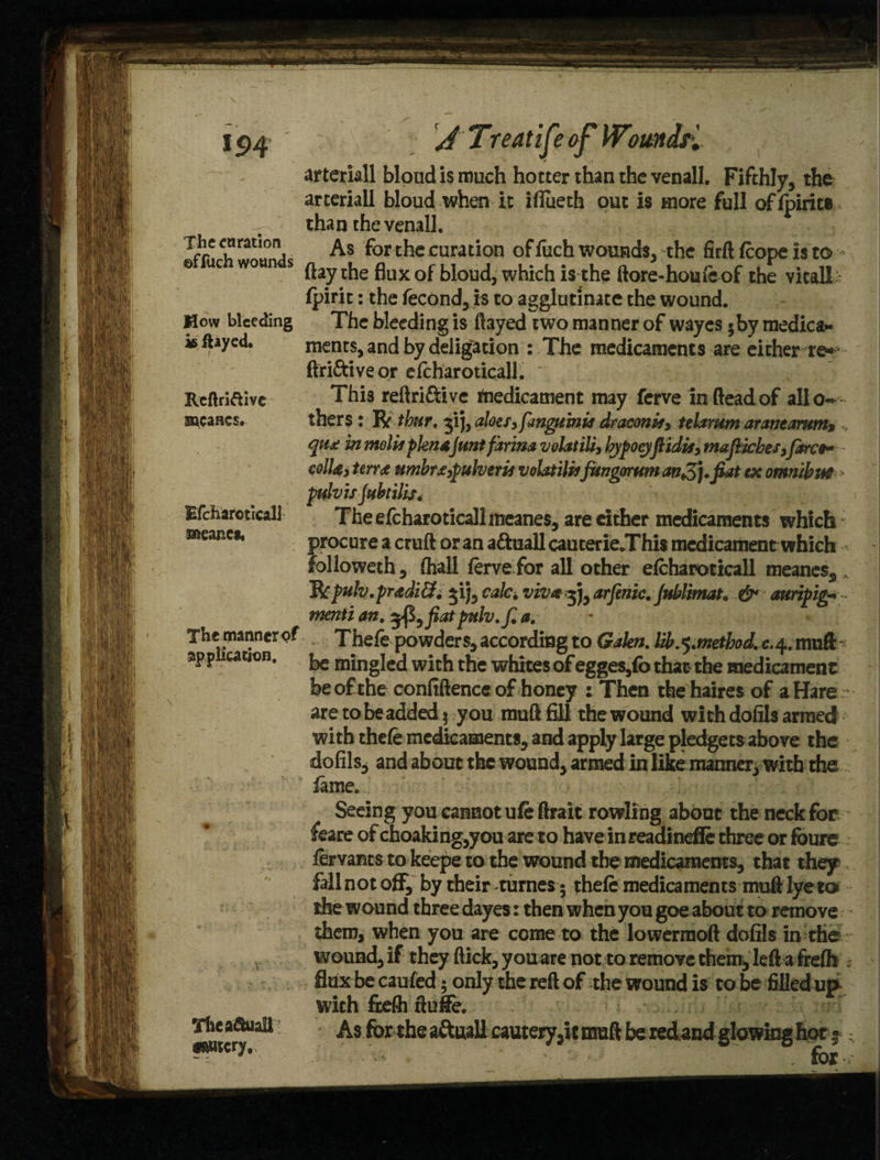 The enration ©ffuch wounds How bleeding is flayed. Reflriftivc uncanes. Efcharoticall meanc*. The manner <?f application. Thea&iali cantcry. artemll bloud is much hotter than the venall. Fifthly, the arteriail bloud when it iflueth out is more full of fpirits than the venall. As for the curation of fiach wounds, the firft fcope Is to flay the flux of bloud, which is the ftore-houfeof the vital! fpirit: the fecond, is to agglutinate the wound. The bleeding is flayed two manner of wayes 5by medica¬ ments, and by deligation : The medicaments are either re* ftri&iveor efcharoticall. Thi3 reftri&ive medicament may ferve in fteadof alio- thers : R tbur, ^ij, aloes,fangtinia draconit, telamm arantarum% ,, qua: in molisplenaJunt farina volatile bjpoeyflidit, mafilches,fare9* coll a, terra umbra,pulverit volatile fitngorwn anS], fiat ex omnibus pulvis fubtilis. The efcharoticall meanes, are cither medicaments which procure a cruft or an a&uall cauterie.This medicament which followeth, (hall ferve for all other efcharoticall meanes, , Jkpuh.pradiEf, $ij, calc, viva arfenic, Jublimat, & auripig- ntenti an, %fi9fiatpulv.f, a, Thefe powders, according to Galen, lib.^method. c.4. muft be mingled with the whites of egges,fo that the medicament be of the confidence of honey : Then thehaires of a Hare are to be added 5 you muft fill the wound with dofils armed with thefe medicaments, and apply large pledgets above the dofils, and about the wound, armed in like manner, with the fame. Seeing you cannot ufeftrait rowling about the neck for feare of choaking,you are to have in readinefle three or foure fervants to keepe to the wound the medicaments, that they fall not off^ by their names 5 thefe medicaments muft lye to the wound three dayes: then when you goe about to remove diem, when you are come to the lowerraoft dofils in the wound, if they ftick, you are not to remove them, left a frefh ■$ flux be caufed; only the reft of the wound is to be filled up with ftelh ftulfe.