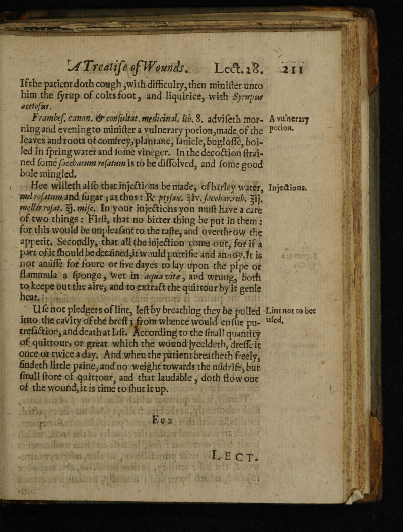 Treat if of Wounds, Left* 28. If the patient doth cough ,with difficulty, then minifter unto him the fyrup of coltsfoot, and liquirice, with Syrtipus acetofut. Frambef. canon. & confultat. medicinal, lib. 8. advifeth mor¬ ning and eveningto minifter a vulnerary pocion,tiiade of the leaves and roots of comfrey,plantane, faniclc,buglofle, boi¬ led in fpring water and lome vineger. In the deco&ion ftrai- ned fomefaccharwn rofatum is to be difTolved, and fome good bole mingled. Hee wiileth alfo that inje&ions be made, ofbirley water, ml rofatum and fugar $ as thus: R ftjjsn. liv.ficchar.mb. j. mllarojat. *). mijc. In your inje&iensyou muft have a care of two things : Pirft, that no bitter thing be put in them : for this would be unpleafant to the tafte, and overthrow the appetit. Secondly, that all fhe injedion come out, for if a part of it ftiould be detained,k would putrifie and annoy.lt is not amide for foure or five dayes to lay upon the pipe or flammula a fponge, \vet in aquavit*, and wrung, both to keepe out the aire, and to extraft the quittour by it genie heat. • .1.,. ... U fe not pledgets of lint, left by breathing they be pulled into the cavity of the breft; from whence would enfue pu- trefaftion, and death at Lift. According to the fmall quanti ty of quittoun or great which the wound jyeeldetb, drefleic once or twice a day. And when the patient breatheth freely, findeth little paine, and no weight towards the midrife, but fmall ftore of quittour^ and that laudable, doth flow out of the wound, it is time to fhut it up. ♦ —-* an A vulnerary potion. Inje&ions. $ Lint not to bee ufcd.