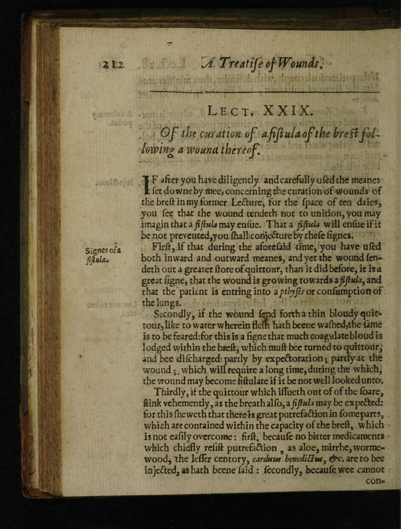 3tZ rJ Treatife of Woundsl Lect, XXIX. Of the curat ion of afjlulaofthe hretl fol¬ lowing a wound thereof t Signesofa jffiitltu IF after you have diligently and carefully u fed the meanes fet do wne by mee3 concerning die curation of wounds of the breft in my former Lefture, for the (pace of ten daies^ you fee that the wound tendeth not to unition,you may imagin that a fiflula may enfue. That a fiflula will enfue if it be not preventcd,you (hall conjecture by thefe fignes. Firftjlf that during the aforefaid time, you have ufed both inward and outward meanes, and yet the wound fen- deth out a greater ftore of quittoisr, than it did before, it is a great figne, that the wound is growing towards afiflula, and that the patknc is cntringinto a^%J?/orconfumptionof the longs. ' r Secondly, if the wound fend forth a thin bloudy quit- tour, like to water wherein flern hath beene wa(hcd,the fame is to be feared:for this is a figne that much coagulatebloud is lodged within the breft, which muft bee turned to quittour, and bee difchargedipartly by ex peroration 5 partly at the wound;, which will require a long time,during the which, the wound may become fiftulate if it be not well looked unto. Thirdly, if the quictour which ifiueth out of of the foare, ftink vehemently, as the breath alfo, a fiflula may be expcfted: for this fhe weth that there is great putrefa&ion in fo me parts, which are contained within the capacity of the breft, which * is not eafily overcome: firft, becaufe no bitter medicaments which chiefly refift putrefaction 9 as aloe, mirrhe, worme- wood, the lefler centory, carduus bemdichu, &c. are to bee injeCted, as hath beene faid: iecondly, becaufe wee cannot con*