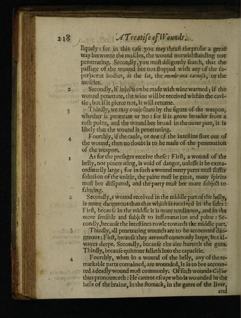 \ \ATreatife of Wounds. liquefy: for in this cafe you may thruft theproBe a great waybecweene the mufcles, the wound notwithftanding no)C penetrating. Secondly ,you mod diligently fearch, that the paflage of the wound bee not flopped with any of the fti- perjacent bodies, as the fat, th e me mb? ana carnofa , or the mufcles. 2 Secondly, if injection be made with wine warmed * if the wound penetrate, the wine will be received within the cavi- tie - but if it pierce not, it will returne. ^ Thirdly, we may conjecture by the figure of the weapon, whether it penetrate or no : for if it grow broader from a rufh point, and the wound bee broad in the outer part, it is likely that the wound impenetrating. ^ Fourthly, if the caule, or one of the inteftins ftart out of the wound, then no doubt is to be made of the penetration of the weapon. ' 5 As for the prefages receive thefe: Fir ft, a wound of the belly, not penetrating, is void of danger, unleffe it be extra¬ ordinarily large; for in fuch a wound many parts muft fuffer folucion of the unitie, the paine muft be great, many fpirits muft bee diiTipated, and the party muft bee more fubje&to- fainting. 2 SecondIy,a wound received in the middle partof the belly, is more dangerous than that which is received in the fides:. Firft, becaufe in the middle it is more tendinous, and fo the more fenfible and fubjeft to inflammation and paine : Se¬ condly 5bec an let he inteftines rowle towards the middle part. 3 Thirdly, all penetrating wounds are to be accounted dan¬ gerous : Firft, becaufe they aremofl: commonly large, but al- wayes deepe. Secondly, becaufe the aire hurteth the guts. Thirdly, becaufe quittour falleth into the capacitie. 4 Fourthly, when in a wound of the belly, any of the re¬ markable parts contained, are wounded, it is to bee accoun¬ ted a deadly wound mod commonly. Of fuch wounds Celfitt thuspronounceth: Fie*cannot efcape who is wounded in the bails of the braine, in the ftoinack, in the gates of the liver, and