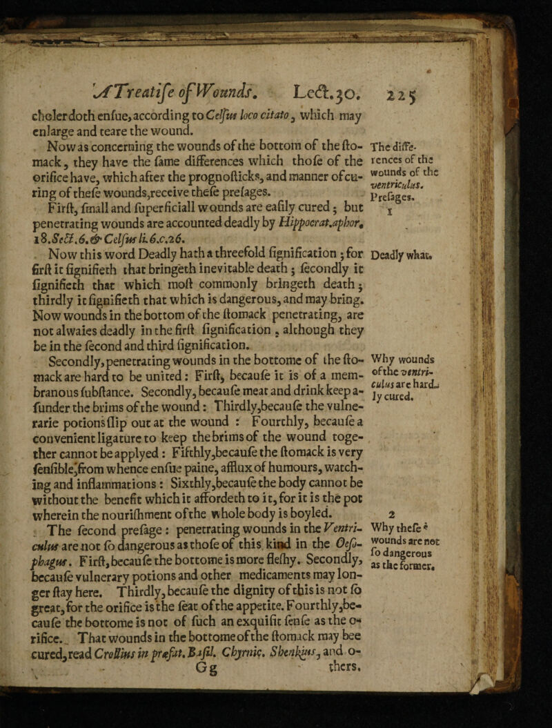 Treat ife of Wounds. Ledl.30. chelerdoth enfue, according to Celjm loco citato 3 which may enlarge and teare the wound. Now as concerning the wounds of the bottom of the fto- mack , they have the feme differences which thofe of the orifice have, which after the prognofticks, and manner ofeu- ring of thefe wounds,receive thefe prefages. Firft, fmall and fuperficiall wounds are eafily cured; but penetrating wounds are accounted deadly by Hippocrat.apbor€ iB.Se£f,6.&CelfuslL6.c.26. Now this word Deadly hath a threefold fignification ; for firft it fignifieth that bring'eth inevitable death 5 fecondly it fignifieth that which moft commonly bringeth death 5 thirdly it fignifieth that which is dangerous, and may bring. Now wounds in the bottom of the ftomack penetrating, are not alwaies deadly in the firft fignification 5 although they be in the fecond and third fignification. Secondly, penetrating wounds in the bottome of the fto- mackare hard to be united: Firft, becaufe it is of a mem¬ branous fubftance. Secondly, becaufe meat and drink keep a- funder the brims of the wound: Thirdly,becaufe the vulne- rarie potions flip out at the wound : Fourthly, becaufea convenient ligature to keep thebrimsof the wound toge¬ ther cannot be applyed: Fifthly,becaufe the ftomack is very fenfible'from whence enfue paine, afflux of humours, watch¬ ing and inflammations: Sixthly,becaufe the body cannot be without the benefit which it affordeth to i t, for it is the pot wherein the nourifhment of the whole body is boyled. The fecond prefage: penetrating wounds in the Vmtri- cuius are not fo dangerous as thofe of this kind in the Oefe- pbagus. Firft, becaufe the bottome is more flefhy. Secondly, becaufe vulnerary potions and other medicaments may lon¬ ger ftay here. Thirdly, becaufe the dignity of this is not fb great, for the orifice is the feat of the appetite.Fourthly,be- caufe the bottome is not of fuch an exquifit fenfe as the o* rifice.^ That wounds in the bottome of the ftomack may bee cured,read CroUlus in prefat, BafiL Cbjnuc. Sbcntyis^ and o- s . . Gg ' thers. ZZ$ The diffe¬ rences of the wounds of the ventricuhts. Prefages. I Deadly what. Why wounds of the ventri- cuius are hard- Jy cured. 2 Why thefe * wounds are not fo dangerous as the former.