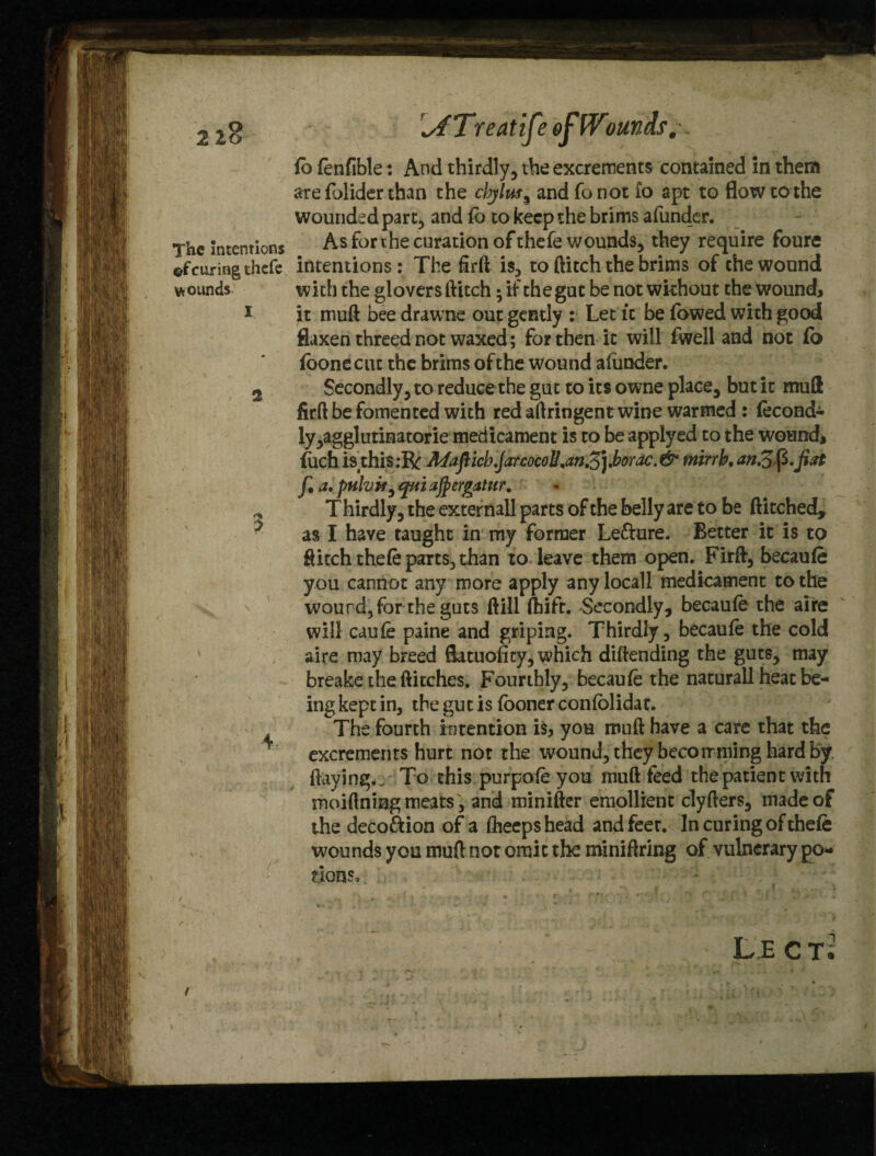 The Intentions ©f curing thcfe wounds I 2 \ lb fenfible: And thirdly, the excrements contained in them ate folider than the cbjlus% and fo not to apt to flowtothe wounded part, and fb to keep the brims afunder. Asforthecurationofthefe wounds, they require foure intentions: The firft is, to flitch the brims of the wound with the glovers flitch; if the gut be not wkhout the Wound, it mud bee drawne out gently : Let it be fowed with good flaxen threed not waxed; for then it will fwell and not fo ibonecut the brims of the wound afunder. Secondly, to reduce the gut to its owne place, but it muft firft be fomented with red aftringen twine warmed : fecond- ly,agglutinatorie medicament is to be applyed to the wounds fuchisthis.-R MaficbJarcocoU%anZ] Jborac. & mirrk. an.Zfy.jiat f a, pulvif aftergatur. T hirdly, the externall parts of the belly are to be ftitched, as I have taught in my former Le&ure. Better it is to flitch thefe parts, than to leave them open. Firft, becaufe you cannot any more apply anylocall medicament to the wourd5for the guts ftill fhift. -Secondly, becaufe the aire will caufe paine and griping. Thirdly, becaufe the cold aire may breed Satuofity, which diftending the guts, may breake the flitches. Fourthly, becaufe the naturall heat be¬ ing kept in, the gu t is fooner confolidat. The fourth intention is, you muft have a care that the excrements hurt not the wound, they beco mining hard by flaying*. To this purpofe you muft feed the patient with moiftning meats', and minifter emollient clyfters, made of the deco&ion of a fheepshead and feet. In curing of thefe wounds you muft not omit the miniftring of vulnerary po¬ tions. , *•*»