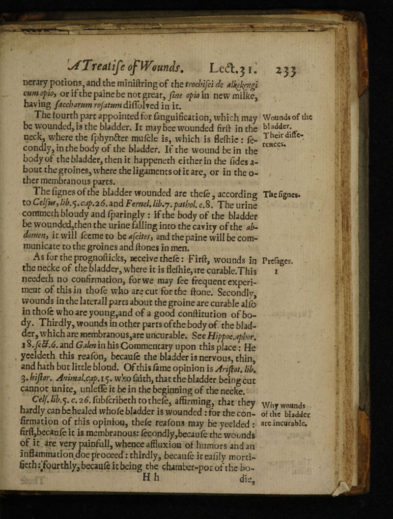 nerary potions, and the miniftring of the trocbifci de dkekengi oumopio, or if the paine be not great, fine opio in newmilke, having faccbarumrojatumdi(fo\ved in it. The fourth part appointed for fanguification, which may be wounded, is the bladder. It may bee wounded firft in the neck, where the fphyn&er mufcle is, which is flefhie: fe- condly,inthebody of the bladder. If the wound be in the body of the bladder, then it happeneth either in the fidesa- bout the groincs, where the ligaments of it are, or in theo- ther membranous parts. Thefignesofthe bladder wounded arc thefe, according to Cdfuf3lib.^,cap,26,and Fermi,lib,j.patbol, c.8. The urine commeth bloudy andfparingly : if the body of the bladder be wounded,then the urine falling into the cavity of the ab¬ domen, it will feemeto b safeties, and the paine will be com¬ municate to the groines and (tones in men. As for the prognoflicks, receive thefe: Firft, wounds in the necke of the bladder, where it is flefhie,are curable.This needech no confirmation, for we may fee frequent experi¬ ment of this in thofe who are cut for the (tone. Secondly, wounds in the lateral! parts about the groine are curable al fo in thofe who are young,and of a good conftitution of bo¬ dy. Thirdly, wounds in other parts of the body of the blad¬ der, which are membranous,are uncurable. See Hippoc.aphor. j S.feEf%6. and Galen in his Commentary upon this place: He yceldeth this reafon, bccaufe the bladder is nervous, thin, and hath but little blond. Of this fame opinion is Arifidt, lib, 3. bifior. Animal.cap. 15. wko faith, that the bladder being cut cannot unite, unlefle it be in the beginning of the necke. Celf, lib.*), c, 26. fubferibeth to thefe, affirming, that they hardly can be healed whole bladder is wounded : for the con¬ firmation of this opinion, thefe reafons may be yeelded : firft,becaufe it is membranous: feco,ndIy,becaufe the wounds of it are very painfull, whence affluxion of humors and an inflammation doe proceed: thirdly, becaufe iteafily morci- fieth ^fourthly, becaufe it being the chamber-po: of the bo- H h die. Thefigncs. Prefoges, I Why wounds of the bladder arc incurable. W Hit' Vj