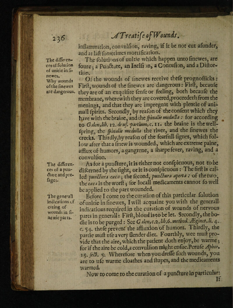 The differen¬ ces of folucion of unicie in fi¬ newes. Why wounds of the finewes arc dangerous. The diffcren- ccs of a pun¬ cture and pre¬ sages- The generall indications of. curing of wounds in fi¬ at tvie parts. \ATreatife effVtunas. inflammation, convulfion, raving, if it be not cut afunder, and at M fometimes mortification. The foliations of unitie which happen untofinewes, are foure * a Pun&ure, an Incifi an, a Contufion, and a Diftor- tion. Of the wounds of finewes receive tkefe prognofticks: Firfi, wounds of the finewes are dangerous: Fir ft, becaufe they are of an exquifice fenfeor feeling, both becaufe the membrane, wherewith they are covered,proceeded* from the menings, and that they are impregnat with plentie of ani- mallfpirits. Secondly, by reafon of the con fen t which they have with the braine, and thefyinalit medulla; for according to Gakn,lib, 12. de uf. -partium, c. 11. the braine is thewell- fpring, the jpinaUt medulla- the river, and the finewes the creeks. Thirdly,by reafonof the fearfnll-fignes, which fol¬ low after that a finew is wounded, which are extreme paine, afflux of humors, a gangrene, a fharpe fever, raving, and a convulfion. A* for a pun&ure, it is either not confpicuous, not to be difcerned by the fight, or it is confpicuous : The firft is cal- led punffura c£ca - the fecond, pun&ura aperta : of the two, the c£ca is the worft; for locall medicaments cannot Co well be applied to the part wounded. Before I come to the curation of this particular folution of unitie in finewes, I will acquaint you with the generall indications required in the curation of wounds of nervous parts in generall: Firft, bloudisto be let. Secondly, the bo** die is to be purged: See Galen,c,2,lib.6. method. JEgmet* li, c. 54. thefe prevent the affluxion of humors. Thirdly, the partie muft ufeavery flender diet. Fourthly, wee muft pro¬ vide that the aire, which the patient doth enjoy, be warme; for if the aire be cold,a convulfion might enfue.Ferufe Aphor. j'y.Jeff. 5‘. Wherefore when you drefle fuch wounds, you are to ufe warme cloathes and ftupes,and the medicaments warmed. • •• . -,'/m ' Npw to corac to the curation of a punfture in particular: