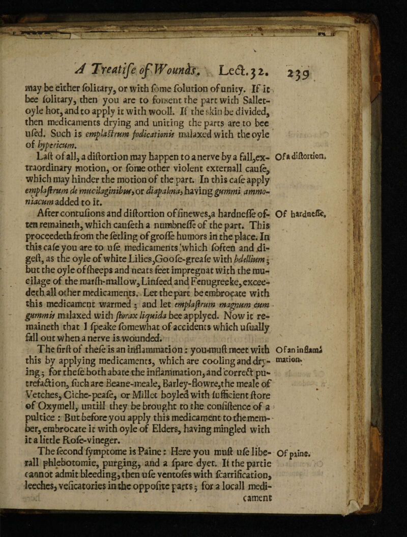 may be either (blitary, or wich (lime (olution of unity. If it bee folitary, then you are to foment the part wich Sallet- oyle hot, and to apply it with wooll. If the skin be divided, then medicaments drying and uniting the parts are to bee ufed. Such is emplaUrum fodicationif malaxed wich theoyle of bjpericum. Laft of all, a diftortion may happen to a nerve by a fall,ex- Of a diftortion* traordinary motion, or (brae other violent externall caufe, which may hinder the motion of the part. In this cafe apply eniplafirum de mucilagmibtM) or diapalma, having gummi ammo- niacum added to it. After contufions and diftortion ofiinewes,a hardnefleof- Of hardneffe, ten remainerh, which caufeth a numbnefle of the parr. This proceedeth from the feeling of grofle humors in the place. In this cafe you are to ufe medicaments !which foften and di- geft, as the oyle of white Lilies^Goofe-greafe with bdellium 3 but the oyle of fheeps and neats feet impregnat with the mu¬ cilage of the marfti-mallow,Linieed and Fenugreeke,excee- deth all other medicaments. Let the part be embrocate wich this medicament warmed • and let emplajirum magium cum gummh malaxed wich fiorax liquid* bee applyed. Now it re¬ mained! that 1 fpeake fomewhat of accidents which ufually fell out when a nerve is wounded. The firft of thefe is an Inflammation: youxnuft meet with Of an inflame this by applying medicaments, which are cooling and dry- ing 3 for thefe both abate the inflammation, and corrett pu* trefa&ion, fuch are Beane-ir.eale,Barley-flowre,the meale of Vetches, Ciche-peafe, or Millet boyled with fufficient ftore of Oxymell, untill dicy be brought to the confiftenceof a > pultice : But before you apply this medicament to the mem¬ ber, embrocate it with oyle of Elders, having mingled wich it a little Rofe-vineger. Thefecond fymptome is Paine: Here you muft ufe libe- Of pains, rail phlebotomie, purging, and a fpare dyec. Ifthepartie cannot admit bleeding, then ufe ventofes with fearrificacion, leeches, veficatoxies in the oppofitc parts 3 for a locall medi- >. . cament