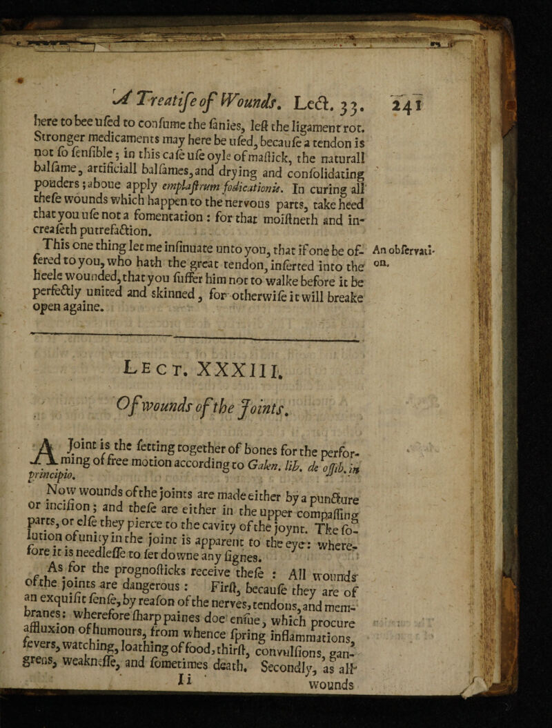 here to bee u fed to con fume the finies, left the ligament rot. ^ tr°nger medicaments may here be ufed, becaufe a tendon is not fo ienhble; in this cafe ufe oyle ofmallick, the natural! ballame5 artihciall balfames,and drying and confolidating ponders 5 aboue apply emplaftrvmjodicathmr. In curing all thefe wounds which happen to the nervous parts, take heed that you ufe not a fomentation: for that moiftneth and in- creafeth putrefadion. This one thing let me infinuate unto you, that if one be of- An obfemu- reredtoyou,who hath the great tendoo, inferred into the oa' heele wounded, that you fuffer him not to walke before it be perfectly united and skinned, for otherwifeitwill breake open againe. LECT. XXXIII; Of wounds of the Joints4 A . Ioint */rthe fcctinS together of bones for the per for. L mug of free motion according to Galen, lih. cU ofJib » principle, • Now wounds of the joints are made either by a punSure r inoifion ; and thefe are either in the upper comparing parts, or clfe they pierce to the cavity of the joynt. The fo? luuon of unity in the joint is apparent to the eye: where. fore it is needlefte to let do wne any lignes. As for the prognofticks receive thefe : All voundr ofthe joints are dangerous : Firft, becaufe they are of an exquific fenfe, by reafon of the nerves, tendons,and mem- Jfflnv'n wheforeftarPP«nes doe enfue, which procure affluxion ofhumours, from whence fprins inflammations grefiS, weakndfc, and foroetimes death. Secondly, as alT *1 wounds -
