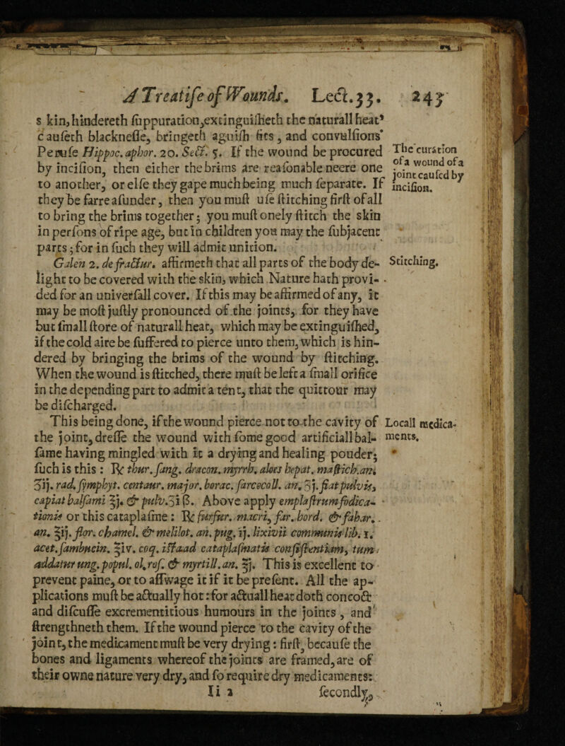 jTreatife ofWounds. Leci.33, 24 j s kin,hindereth ffippuratiqn,excinguiftieth the naturall heat* cauieth blacknefle, bringeth aguiffi fits, and convulsions’ Pemife Hippoc.apbor. 20,Se£t. $. If the wound be procured rilc motion by incifion, then either the brims are reasonable neere one Ln^ufccTby to another, or elfe they gape much being much feparate. If incifion.  ^ they he farreafunder, then you muft ufe ftitchingfirft ofall to bring the brims together 5 you muft onely flitch the skin in perfons of ripe age, but in children you may the fubjacenc parts 5 for in fuch they will admit unition. Galen 2. defra&ur, affirmeth that all parts of the body de- Stitching, light to be covered with the skin3 which Nature hath provi- • ded for an univerfldl cover. If this may be affirmed of any, it may be tnoft juftly pronounced of the joints, for they have but finall ftore of naturall heat, which may be extinguiffied, if the cold aire be fuffered to pierce unto them, which is hin¬ dered by bringing the brims of the wound by ftitching. When the wound is ftitched, there nraft be left a finall orifice in the depending part to admit a ten t, that the quittour may be difeharged. This being done, if the wound pierce not to the cavity of Locail njcdica- the joint,drefle the wound with fome good artificial!bal- nients. fame having mingled with it a drying and healing pouder* * fuch is this : R thur.fang. dracon. myrrh, akes hep at. mafHch.ani Sj. rad.fympbyt. emtaur. major, horac. farcecoll. an, 3).fiatprtlvisy capiathalfimi ^j. & pulv.3i j3. Above apply emplaflrumfodica- tioni* or this cataplafme : R furfur, macri, far. bord. &fahar.. an. Zvj.jlor. charnel. &meli!ot. an.pug. i). lixivii communis lib. 1. acet.fambucin. |iv. coq. iff&ad cataplafmatis confiflentiamy turn1 addatur ung.popul. ol,rof. & myrtiU.an. *j. This is excellent to prevent paine, or to affwage it if it be prefent. All the ap¬ plications muft be a&ually hot: for a&uall heat doth concodb and diffiufle excrementitious humours in the joints, and ftrengthneth them. If the wound pierce to the cavity of the join t, the medicament muft be very drying: firft3 bccaufe the bones and ligaments whereof the joints are framed, are of their owns nature very dry, and fo require dry medicaments: I i a fecondlv,, ■ s n