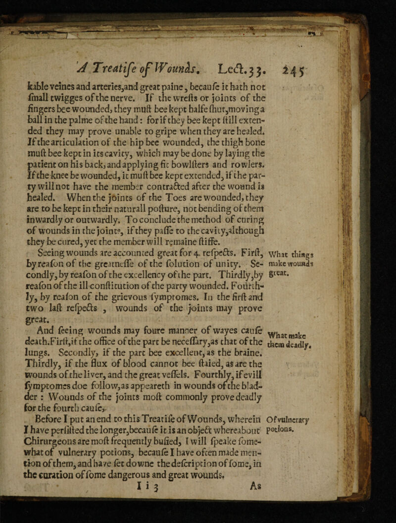 kable veines and arterie$,and great paine , becaufc it hath not fmall twigges of the nerve. If the wrefts or joints of the fingers bee wounded, they muft bee kept halfe fhur,moving a ball in the palme of the hand: for if they bee kept (till exten¬ ded they may prove unable to gripe when they are healed. If the articulation of the hip bee wounded, the thigh bone muft bee kept in its cavity, which may be done by laying the patient on his back, and applying fit bowlfters and ro wiers. If the knee be wounded, it mu ft bee kept extended, if the par¬ ty will not have the member contracted after the wound is healed. When the joints of the Toes are wounded, they are to be kept in their naturall pofture, not bending of them inwardly or outwardly. To conclude the method of curing of wounds in the joint?, if they pafle to thecavity,akhough they be cured, yet the member will r^inaine ftiffe. Seeing wounds are accounted great for 4. refpe&s. Firft, what things byreafonof the greunefle of the folution of unity. Se- makewoimds condly, by reafon of the excellency of the part. Thirdly,by §ieac* reafon of the ill conftitution of the party wounded. F mirth- ly, by reafon of the grievous fympromes. In the firft and two lafi refpe&s , wounds of the joints may prove great. And feeing wounds may fourc manner of wayes canfe wh , death.Firft,if the office of the part be neceflary,a$ chat of the deadly, lungs. Secondly, if the pare bee excellent, as the braine. Thirdly, if the flux of blood cannot bee ftaied, as are the wounds of the liver, and the great veflels. F ourthhr, if evill (yraptomes doe follow,as appeareth in wounds of the blad¬ der : Wounds of the joints moft commonly prove deadly for the fourth caufe,- Before I put an end to this Treatife of Wounds, wherein Ofvtilnerary I have perfifted the longer,becaufe it is an objeCfc whereabout potions. Chirurgeons are moft frequently bulled, (will fpeakefome- whatof vulnerary potions, becaufe I have often made men¬ tion of them, and have let downe thedefeription of fome, in the coration of fome dangerous and great wounds. I i 3 As