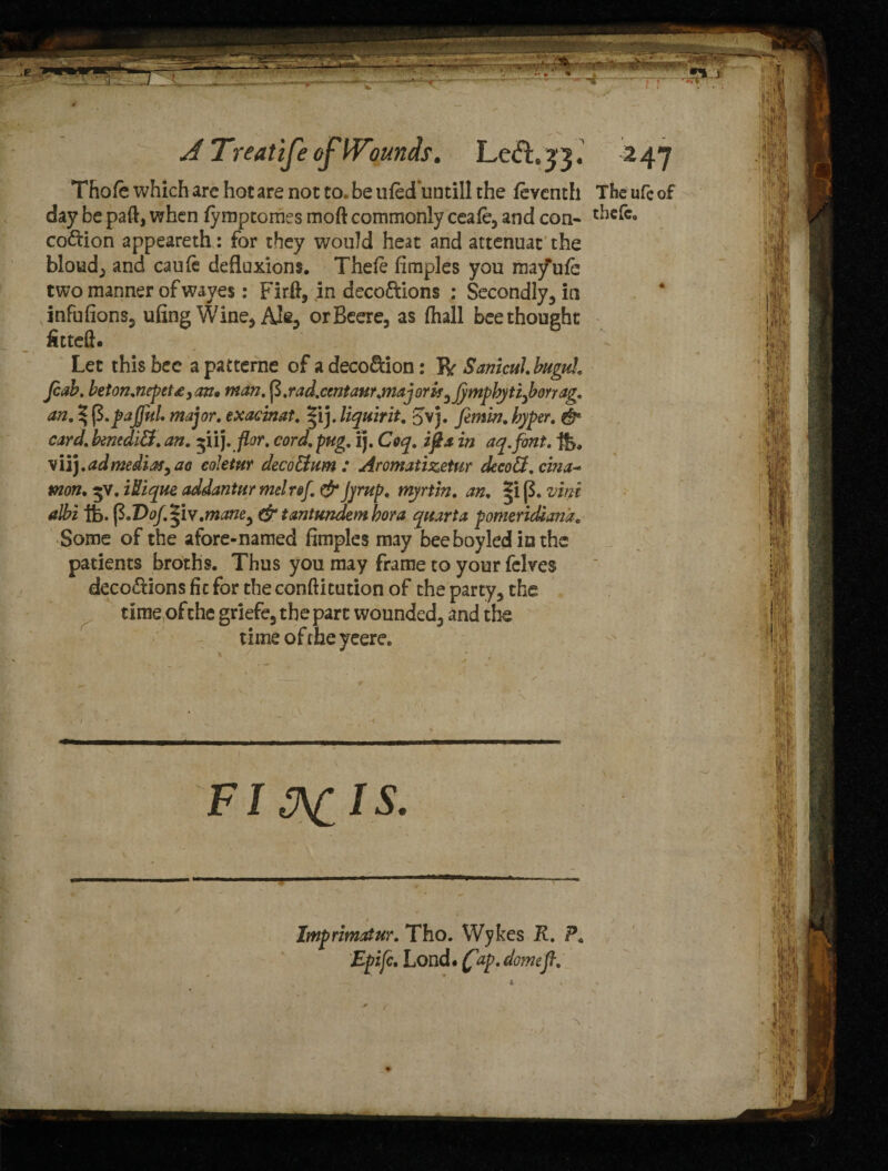 Thole which are hot are not to. be uled'untill the feventh The ufc of day be paft, when fymptomes moft commonly ceafe, and con- thcfc, coition appeareth: for they would heat and attenuat the bloud, and caufe defluxions. Thefe fimples you mayufe two manner of waves: Firft, in deco&ions ; Secondly, in infufions, ufing Wine, Ale3 orBeere, as (hall bee thought fttteft. Let this bee apatterne of adeco&ion: R Sanicul.bugtd. Jcab. beton.nepet£,an»man. rad.centaur.majorif^jymphytijborrag. an. % fi.pajful major, exacinat. *ij. liquirit. Jvj. fimin. hyper. & card. benediB. an. or. cord. pug. ij. Coq. ip a in aq.font. vii).admediaf,ao coJetur deco&um : Aromatizetur decoB.cina- mon. 5V. iUique addantur met ref. & Jyrup. myrtin. an. . vine albi tfe. fi.Dof.Ziv.mane^ & tantundem bora quarta pomeridiana, Some of the afore-named fimples may beeboyledinthe patients broths. Thus you may frame to your felves deco&ions fit for the conftittition of the party, the time ofthe griefe, the part wounded, and the time of the yeere. N Imprimatur. Tho. Wykes R. ?. Epifc. Lond. (fap. domefl. r
