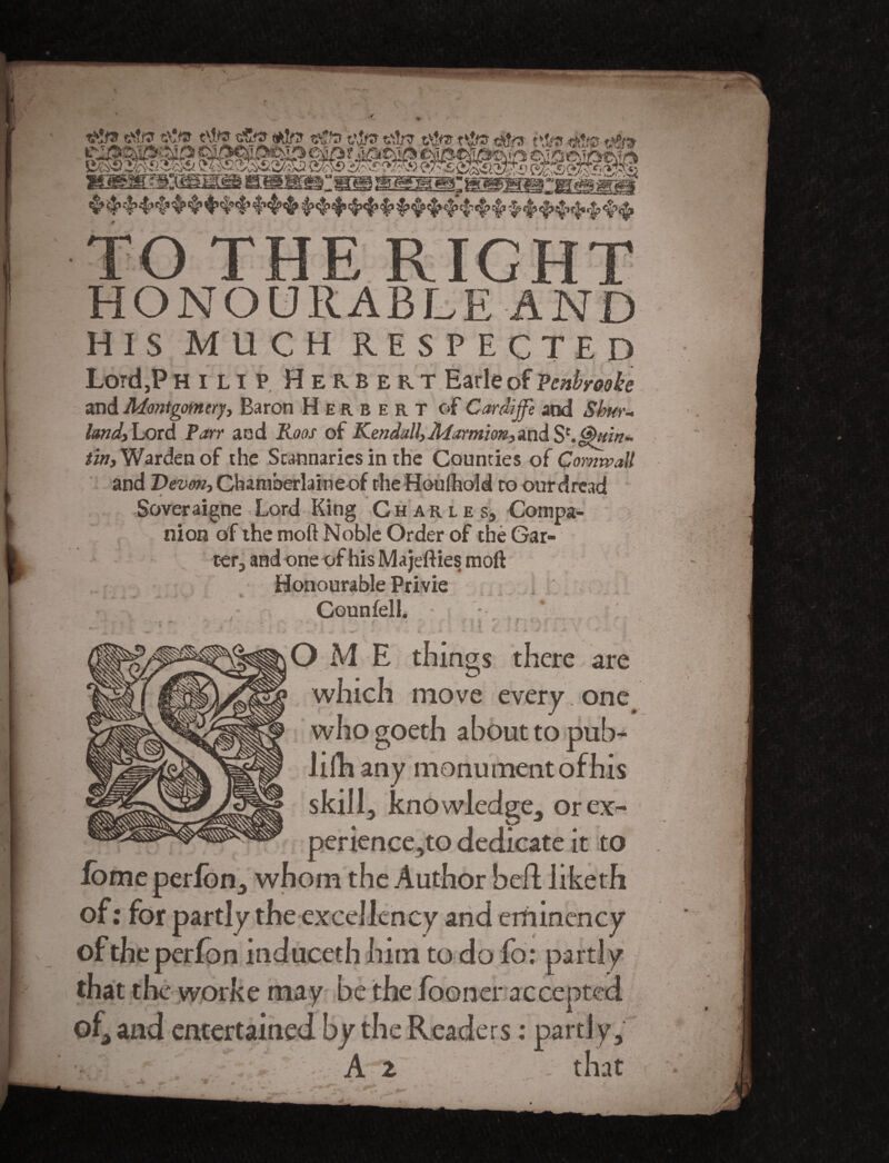 *r ■■ T ■ JfcSTfc .. %g * —«% »■ mmm**m . 4* <£ r|> 4?'$’ § $> 4’i,!cl’ 4'' t,f!*'£v<i£» TO THE RICHT HONOURABLE AND HIS MUCH RESPECTED Lord,P Hinp Herbert Earle of Vcnbreoke and Montgomery, Baron Herbert of Cardijfe and Shw- land. Lord Parr and Rons of Kendall,Marrnim,and S'.Quirt* tin. Warden of the Stannaries in the Counties of Cornwall and Devon, Chamberlaine of the Houlhold to our dread Soveraigne Lord King Charles, Compa¬ nion of the moll Noble Order of the Gar¬ ter, and one of his Majefties moft Honourable Privie Counfell. U OM E tilings there are which move every , one who goeth about to pub- lilh any monument of his skill, knowledge, orex- perience,to dedicate it to fomeperfbn, whom the Author bed: liketh of: for partly the excellency and eminency of the per Ion induceth him to do fo: partly that the worke may be the fooner accepted of, and entertained by the Readers: partly.