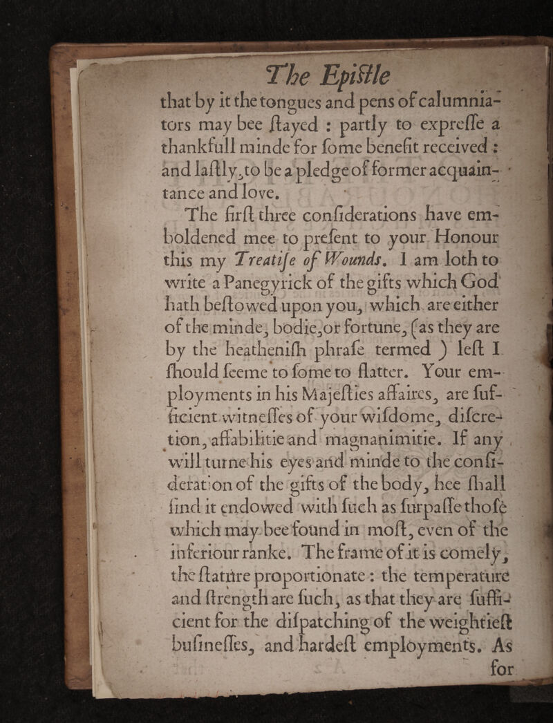 The Epiftle that by it the tongues and pens tors may bee flayed : partly to expreffe a thankful! minde for fome benefit received : and laftly no be a pledge of former acquain- • tance and love. The firfl three conliderations have em¬ boldened mee to prefent to vour Honour this my Treatije of bounds. 1 am loth to write a Panegyrick of the gifts which God hath bellowed upon you, which, are either of the minde, bodie,or fortune, £as they are by the heathenifh phrafe termed ) left I fhould feeme to fome to flatter. Your em¬ ployments in his Majefties affaires., are fuf- ficient witneffcs of your wifdome, difcre^ tion, aflabilitie and magnanimitie. If any will turne his eyes and minde to theconft- derationof the gifts of the body, bee lhall lind it endowed with fuch as furpaflethofe which may bee found in mo ft, even of the inferiour ranke. The frame of it is comely, the ftattfre proportionate: the temperature and flrength are fuch, as that they are fufli- cient for the dilpatching of the weightieft hufinefles, andhardeft employments. As