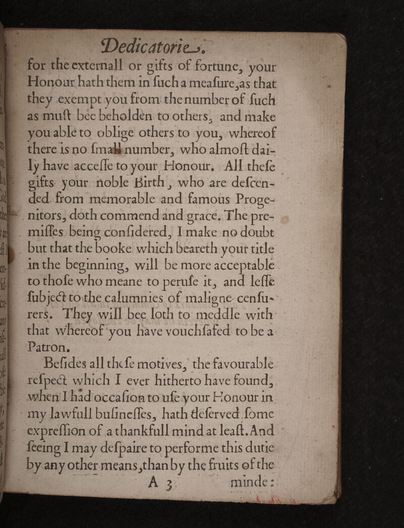 T>edic atones for theexternall or gifts of fortune, your Honour hath them in fuch a meafure,as that they exempt you from the number of fuch as muft bee beholden to others, and make you able to oblige others to you, whereof there is no frnaM number, who almoft dai¬ ly have acceffe to your Honour. AJ1 thefe gifts your noble Birth, who are defeen- ded from memorable and famous Proge¬ nitors, doth commend and grace. The pre¬ mises being confidered, I make no doubt but that the booke which beareth your title in the beginning, will be more acceptable to thofe who meane toperufe it, and lefTe fubjed to the calumnies of maligne cenfu* rers. They will bee loth to meddle with' that whereof you have vouchlafed tobea^ Patron. Befides all thefe motives, the favourable refped which I ever hitherto have found, when 1 had occafion to ufe your Honour in my lawfull buhneffes, hath defer ved.fome. expreffion of a thankfull mind at lead. And feeing I may defpaire to performe this dutie by any other means,than by the fruits of the