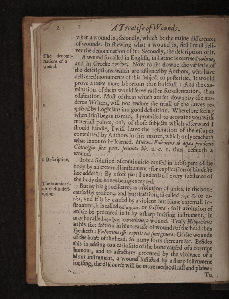 J z JTn ofWQunds, nations of a wound. . I 1 j 4 If h; ■ ; ■ what a wound is; fecondly, which bcthemaine differences llp^ , of wounds.- In fhewing what a wound is, firlf I muftdeli- vcr the denomination of ic: $econdly,.the delcription of ir. The denomi- A wound Co called in Englilh, in Latine is tearmed minus, and in Greeke rja^a, Now to let downe the variecie.of the delcriptions which are affigned by Authors, who ha-ve delivered monuments of this fubjed to poftcritie, it would prove ataske more laborious thanfruicfull : And the exa¬ mination of them would ferve rather foroftentation, than edification. Moft of them which are let downe by the mo-* derne Wrirers, will not endure the trial! of the lawes re¬ quired by Logicians in a good definition. Wherefore leeiag when J firlf began to read, I promiled to acquaint you with materiall points, onty of thole lubjefts which afterward I mould handle, I will leave the refutation of the elcapes committed by Authors in this matter, which only teacheth what is not to be learned. Huron. Fabriciusab aqua pendente- Cbirurghs fiu part. fecund* lib, 2. c. i. -thus defineth a wound. It is a folution ofcontinuitie cau led in a loft part of the bouy by an externallinftrument: for explication ofhimfeffe fcee aadeth ■ : By a fofc part I underhand every fubltance of trheexaminat> ^ boQes-b€Wg excepted^ ; • . ; ; . 'Sj on ofthis defi- C , .7 bts good leave, as a folution of unitie in the bone cauledby eroho%. and puenfaftion, is called r^etat or ca- r.cJ, an ^ i it be cau led by a violent but blunt externall in- rumen t, u is calledy.rtVot^a, or fia&ura • foif a folution of mi? becalF^13^ 10 “ b/ 3 ^ incifin^ inrtrumcnt> « Sfhi.r wound. Traly Hippocrates fneakedh • y^°n ln b!s trcadrc of wounds'ofthe head.thus ^•f the nfV'u 9^j C5>ltl5 tot font genera: Of the wounds 8his !n^2r °fthchcaf (°. man.y forts thereare8tc. Befidcs fiumonr and 1° * ht,e ofthe bonc cau led of a corrupt WunSrni .a fra&are procured by the violence, ofa Smelling thedifr5 aby alharpinflrumenc m nog, the difcourfe will be more mcthodicall and plaine: '.. . . To, £ Percripticp. Button.