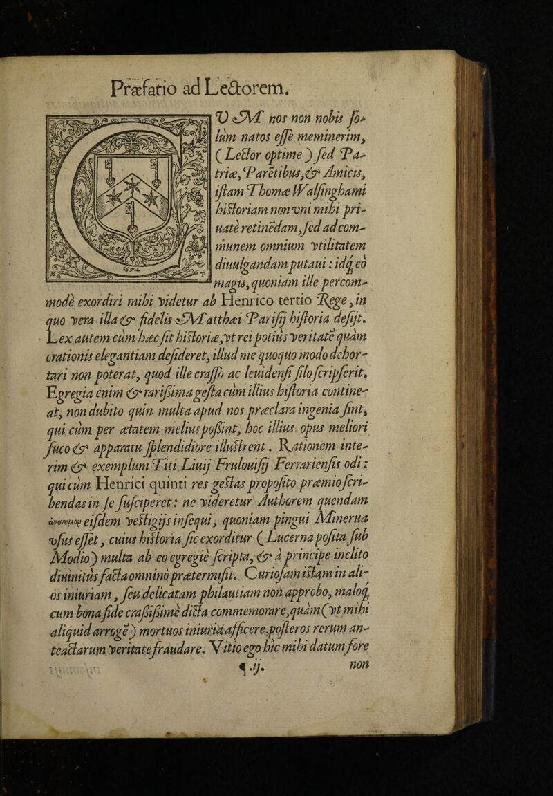 Pr^fatio ad Ledorem. L V nos non nohU log¬ ium natos ejje meminerim^ QLeBor optime^ fed 'Ida^ trite, Taritibmj^ Amicis, ijlam Thoma JValJinghami hiHoriam non vni mihi pri' uate retinedam,fed adcom¬ munem omnium ytilitatem diuulgandam putaui: idj^eo magis, quoniam ille percom¬ mode exordiri mihi Videtur ab Henrico tertio '^ge ,in uo vera illai^ fidelis atthtei TariJtj hijloria dejijt. ..ex autem cum htecJtthiA:orite,ytreipotius seritate quam orationis elegantiam dejideret, illud me quoquo modo dehor tari non poterat, quod illeerajpj ac kuidenji filofcripferit, Egregia enim (jtrarijiimagejla cum illius hijloria contine^ at, non dubito quin multa apud nos prteclara ingenia Jint, qui cum. per <etatem meliuspojlint, hoc illius opus meliori fuco (jT apparatu Jplendidiore illuHrent. Rationem inte- rimedr exempluniTiti Liuij Fruloutjij Ferrarienjis odi: qui cum Henrici quinti res geBas propojito prtemiojcri- bendasin feJufciperet: ne Videretur Juthorem quendam eifdem yefligijs infequi, quoniam pingui Minerua yfusejjet, cuius hiBoriaficexorditur (^Lucernapojitajub Modio) multa ab eo egregie Jcripta,rjr a principe inclito diuinitus foBa omninoprtetermijit. Quriofam istam in ali-^ os muriam, feu delicatam philautiam non approbo, maloq^ cum bonafdecraf ijlime diBa commemorare,quam(yt mihi aliquid arroge) mortuos iniuKidAffcere,poJleros rerum an- teoBarutn seritatefraudare. 'Vitio ego hic mihi datum fore €.it\ non