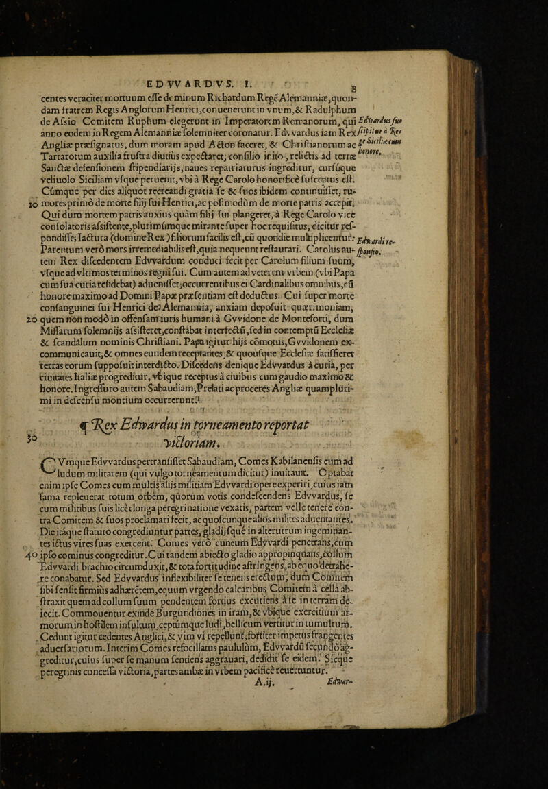 EDVVARDVS. I. ' ^ ccntcs veraciter mortuum cfTeckmiiiUm Richardum RcgeAlcmannia?jquon-* dam fratrem Regis AnglorumHcnrici,coriUcncruntin vnvmj& Radulphum deAfsio Comitem Ruphum elegerunt in impcTatoiTm R'cmanorumjqui^<f^^^</^y«^ anno eodem in Regem Alemanniae folcmnitcr coronatur. Edvvardus iam % Anglii prarfignatus, dum moram apud Afton faccrctj &: Chriflianorumac|^'^^^^“''* Tartarotum auxilia fruftra diutiiis expedaret, coniilio inito j rcli£hs ad terree Sandee defenfionem ftipcndiarijs,naues repatriaturus ingreditur, curfuque vcliuolo Siciliam vfque pcrucnit, vbi a Rege Carolohonorifice furceptus eft. Cumque per dies aliquot recreandi gratia fc & fuos ibidem continuiirct, ru* IO moresprimo de mone filij fui Hcnrici,ac pofimodiim de morte patris accepir. Qui dum monem patris anxius quam filij fui plangeret, a Rcgc Carolo vice conlolatorisafsiftentCjplurimumquemirantcfuper nocrequifitus, dicitur ref- pondifiTej ladtura (domineRcx )filiorum facilis cif ,cu quotidie mukiplicemui*; parentum vero mors irremediabilis eft,quia nequeunt refiaurari. Car olus au- j^onJi9, tem Rex difcedentcm Edwardum conduci fecit per Carolum filium fuum, vfqueadvkimosterminosr^nifui. Cum autem ad veterem vrbem (vbi Papa cum fua curia refidebat) adueniffetjoccurrcntibus ci Cardinalibus omnibus,cil honore maximo ad Domini Papsepratfentiam eft deduftus. Cui fuper morte confanguinci fui Hcnrici deJAlcmaniia, anxiam depofuit quarrimoniam, 20 quem non modo in ofFenfativiuris humani a Gvvidonc de Monteforti, dum Miffarum folemnijs afsiftcrct,conftabat intcrfedujfedin contemptuEccldix fcandalum nominis Chriftiani. PapQigitur hijs comptus,Gvvidonem ex- > communicauit,8c omnes eundem receptantes j&quoufquc Ecclcfix fatifficret terras eorum fuppofuit interdicto. Dilc^cus denique Edvvardus a curia,per Ciiiitates Italis progreditur, vfcique receptus a ciuibiis cum gaudio maXimb^ horiore.Tngrefliiro autem Sabaudiam,Prelati ac proceres Angliac quampluri» mi in dcfccnfu montium occurrerunti^ Edvf ardus in torneamento reportat yiUoriam. VmqueEdvvarduspcrtranfifTet Sabaudiam, Comes Kabilanenfis citmad ludum militarem (qui vi^lgo torneamentum dicitur) inuirauit. Cptabac enim ipfe Comes cum multis alijs militiam Edvvardibperecxperiri,cuius iam fama rcplcuerat totum orbem, quorum votis condcfccnden^ Edvvardus, fc cum militibus fuis liccclonga peregrinatione vexatis, partem velle teriefe con¬ tra Comitem &: fuos proclamari fecit, acquofcunquealicismilites aduentaiues* Die it^uc flatuco congrediuntur partes^ gladijfque in alterutrum ingeminan¬ tes iftus vires fu as exercent. Comes vcro^cuneumEdyvardi pcnetranSjCmn 40 ipfo cominus congreditur.Cui taiideni abie£togladio appropinqiians,^^)!^!!! Edvvardi brachio circumduxit,& tota fortimdine aftfingcnSaab equo‘dctrahc- , re conabatur. Sed Edvvardus inflexibiliter fe tenens cretum, dutn Comitcrli fibi fcnllt firmius adhajretem,cquiim vrgendo calcaribus Comitem a cejia al>- ftraxit quem ad collum fuum pendenterii fortius excut icns *i fc in terram dii., iccit. Commoucntur exinde Burgundiones in iram,&: vbiqljc exercitium ar¬ morum in hofiileminfultum,ceptuni4queludi^bcllicum vertitur in tumultuih. . Cedunt igitur cedentes Anglici j&i.vim yf rcpcllunfifoftfter impettis frangentes aduerfanorum.Intcrim Comes rcfociilatus paululum, EdvyardLi fcctihdqag- grcditur>cuius fuper fc manum fentichs aggrauari, dedidit fc eidem. Sicquc peregrinis conceiravi6loria,partcsambs in vrbem pacifice reuCrtuntur. #  A.ih